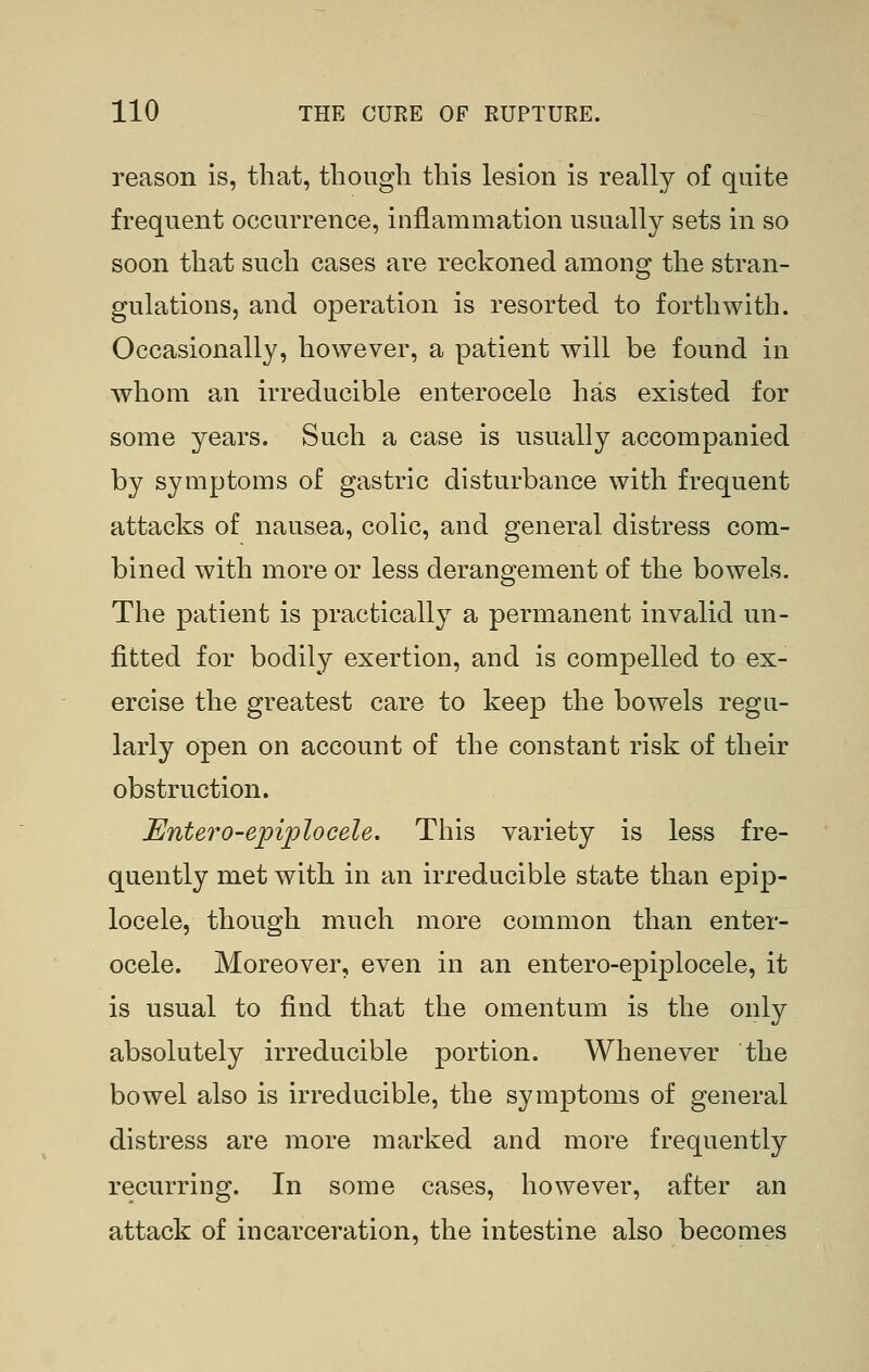 reason is, that, though this lesion is really of quite frequent occurrence, inflammation usually sets in so soon that such cases are reckoned among the stran- gulations, and operation is resorted to forthwith. Occasionally, however, a patient will be found in whom an irreducible enterocele has existed for some years. Such a case is usually accompanied by symptoms of gastric disturbance with frequent attacks of nausea, colic, and general distress com- bined with more or less derangement of the bowels. The patient is practically a permanent invalid un- fitted for bodily exertion, and is compelled to ex- ercise the greatest care to keep the bowels regu- larly open on account of the constant risk of their obstruction. Entero-epiplocele. This variety is less fre- quently met with in an irreducible state than epip- locele, though much more common than enter- ocele. Moreover, even in an entero-epiplocele, it is usual to find that the omentum is the only absolutely irreducible portion. Whenever the bowel also is irreducible, the symptoms of general distress are more marked and more frequently recurring. In some cases, however, after an attack of incarceration, the intestine also becomes