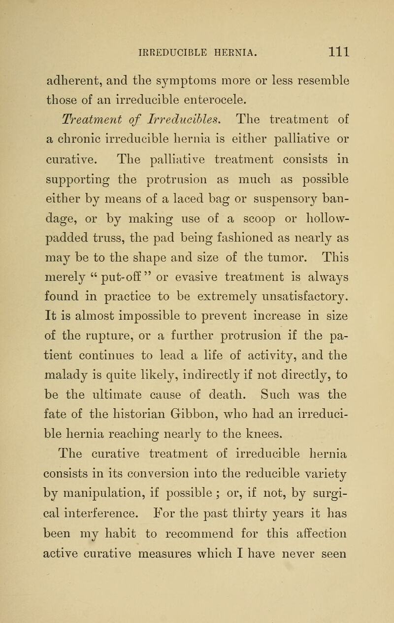 adherent, and tlie symptoms more or less resemble those of an irreducible enterocele. Treatment of Irreducible^, The treatment of a chronic irreducible hernia is either palliative or curative. The palliative treatment consists in supporting the protrusion as much as possible either by means of a laced bag or suspensory ban- dage, or by making use of a scoop or hollow- padded truss, the pad being fashioned as nearly as may be to the shape and size of the tumor. This merely  put-off  or evasive treatment is always found in practice to be extremely unsatisfactory. It is almost impossible to prevent increase in size of the rupture, or a further protrusion if the pa- tient continues to lead a life of activity, and the malady is quite likely, indirectly if not directly, to be the ultimate cause of death. Such was the fate of the historian Gibbon, who had an irreduci- ble hernia reaching nearly to the knees. The curative treatment of irreducible hernia consists in its conversion into the reducible variety by manipulation, if possible ; or, if not, by surgi- cal interference. For the past thirty years it has been my habit to recommend for this affection active curative measures which I have never seen