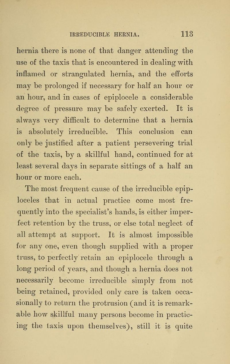 hernia there is none of that danger attending the use of the taxis that is encountered in dealing with inflamed or strangulated hernia, and the efforts may be prolonged if necessary for half an hour or an hour, and in cases of epiplocele a considerable degree of pressure may be safely exerted. It is always very difficult to determine that a hernia is absolutely irreducible. This conckision can only be justified after a patient persevering trial of the taxis, by a skillful hand, continued for at least several da^^^s in separate sittings of a half an hour or more each. The most frequent cause of the irreducible epip- loceles that in actual practice come most fre- quently into the specialist's hands, is either imper- fect retention by the truss, or else total neglect of all attempt at support. It is almost impossible for any one, even though supplied with a proper truss, to perfectly retain an epiplocele through a long period of years, and though a hernia does not necessarily become irreducible simply from not being retained, provided only care is taken occa- sionally to return the protrusion (and it is remark- able how skillful many persons become in practic- ing the taxis upon themselves), still it is quite