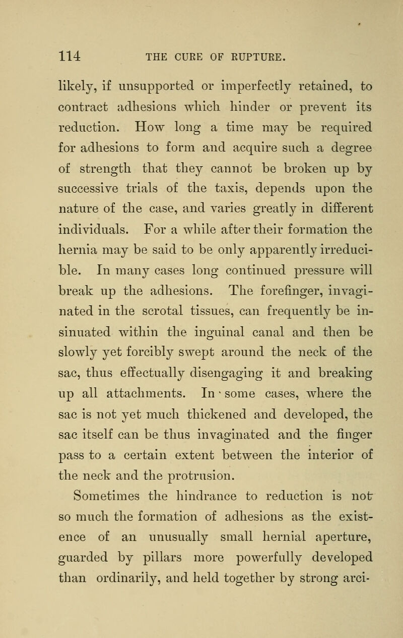 likely, if unsupported or imperfectly retained, to contract adhesions wliicli hinder or prevent its reduction. How long a time may be required for adhesions to form and acquire such a degree of strength that they cannot be broken up by successive trials of the taxis, depends upon the nature of the case, and varies greatly in different individuals. For a while after their formation the hernia may be said to be only apparently irreduci- ble. In many cases long continued pressure will break up the adhesions. The forefinger, invagi- nated in the scrotal tissues, can frequent!}^ be in- sinuated within the inguinal canal and then be slowly yet forcibly swept around the neck of the sac, thus effectually disengaging it and breaking up all attachments. In - some cases, where the sac is not yet much thickened and developed, the sac itself can be thus invaginated and the finger pass to a certain extent between the interior of the neck and the protrusion. Sometimes the hindrance to reduction is not so much the formation of adhesions as the exist- ence of an unusually small hernial aperture, guarded by pillars more powerfully developed than ordinarily, and held together by strong arci-