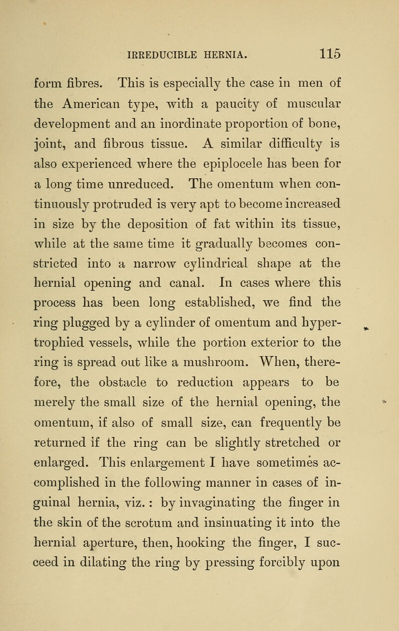 form fibres. This is especially the case in men of the American type, with a paucity of muscular development and an inordinate proportion of bone, joint, and fibrous tissue. A similar difficulty is also experienced where the epiplocele has been for a long time unreduced. The omentum when con- tinuously protruded is very apt to become increased in size by the deposition of fat within its tissue, while at the same time it gradually becomes con- stricted into a narrow cylindrical shape at the hernial opening and canal. In cases where this process has been long established, we find the ring plugged by a cylinder of omentum and hyper- trophied vessels, while the portion exterior to the ring is spread out like a mushroom. When, there- fore, the obstacle to reduction appears to be merely the small size of the hernial opening, the omentum, if also of small size, can frequently be returned if the ring can be slightly stretched or enlarged. This enlargement I have sometimes ac- complished in the following manner in cases of in- guinal hernia, viz. : by invaginating the finger in the skin of the scrotum and insinuating it into the hernial aperture, then, hooking the finger, I suc- ceed in dilating the ring by pressing forcibly upon