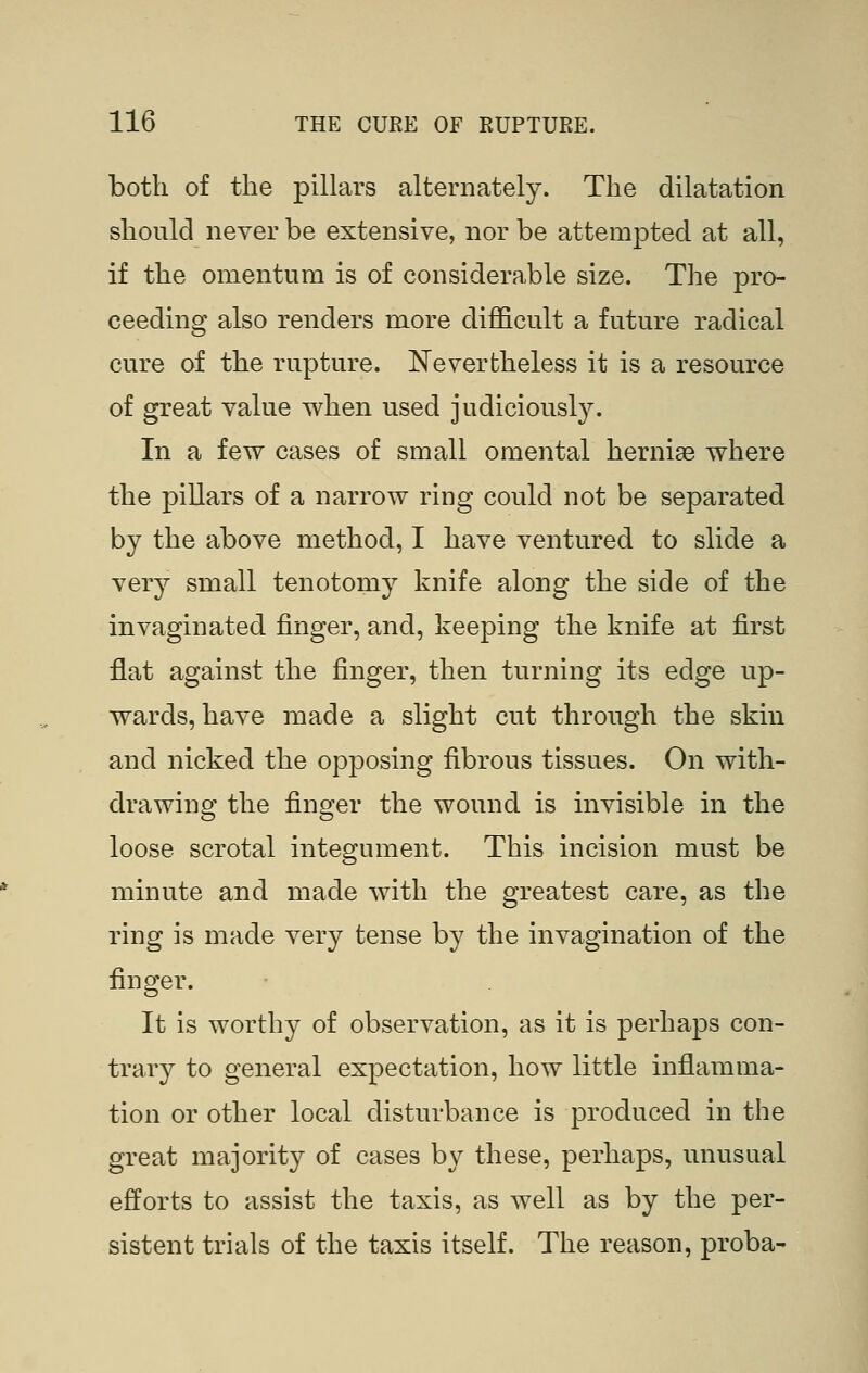 both of the pillars alternately. The dilatation should never be extensive, nor be attempted at all, if the omentum is of considerable size. The pro- ceeding also renders more difficult a future radical cure of the rupture. Nevertheless it is a resource of great value when used judiciously. In a few cases of small omental hernise where the pillars of a narrow ring could not be separated by the above method, I have ventured to slide a very small tenotomy knife along the side of the invaginated finger, and, keeping the knife at first flat against the finger, then turning its edge up- wards, have made a slight cut through the skin and nicked the opposing fibrous tissues. On with- drawing the finger the wound is invisible in the loose scrotal integument. This incision must be minute and made with the greatest care, as the ring is made very tense by the invagination of the finger. It is worthy of observation, as it is perhaps con- trary to general expectation, how little inflamma- tion or other local disturbance is produced in the great majority of cases by these, perhaps, unusual efforts to assist the taxis, as well as by the per- sistent trials of the taxis itself. The reason, proba-
