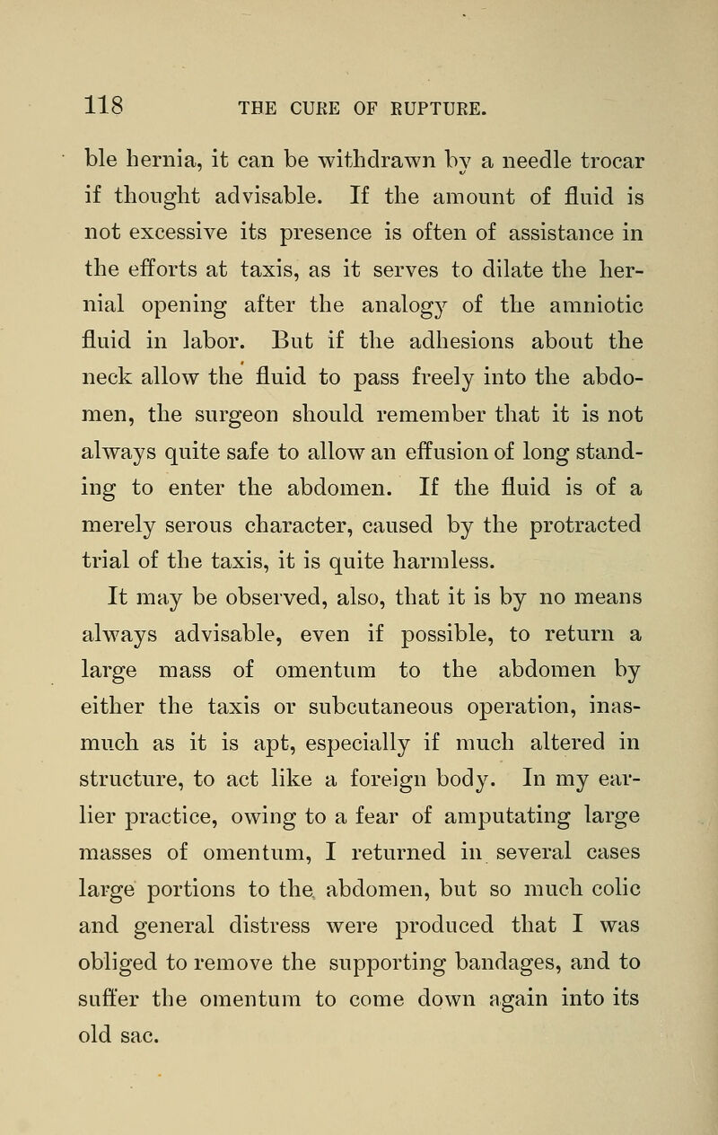 ble hernia, it can be withdrawn by a needle trocar if thought advisable. If the amount of fluid is not excessive its presence is often of assistance in the efforts at taxis, as it serves to dilate the her- nial opening after the analogy of the amniotic fluid in labor. But if the adhesions about the neck allow the fluid to pass freely into the abdo- men, the surgeon should remember that it is not always quite safe to allow an effusion of long stand- ing to enter the abdomen. If the fluid is of a merely serous character, caused by the protracted trial of the taxis, it is quite harmless. It may be observed, also, that it is by no means always advisable, even if possible, to return a large mass of omentum to the abdomen by either the taxis or subcutaneous operation, inas- much as it is apt, especially if much altered in structure, to act like a foreign body. In my ear- lier practice, owing to a fear of amputating large masses of omentum, I returned in several cases large portions to tha abdomen, but so much colic and general distress were produced that I was obliged to remove the supporting bandages, and to suffer the omentum to come down again into its old sac.