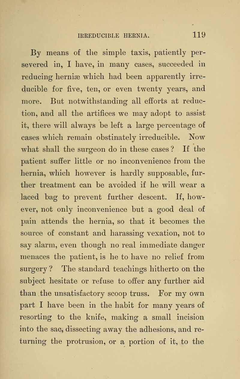 By means of the simple taxis, patiently per- severed in, I have, in many cases, succeeded in reducing hernise which had been apparently irre- ducible for five, ten, or even twenty years, and more. But notwithstanding all efforts at reduc- tion, and all the artifices we may adopt to assist it, there will always be left a large percentage of cases which remain obstinately irreducible. Now what shall the surgeon do in these cases ? If the patient suffer little or no inconvenience from the hernia, which however is hardly supposable, fur- ther treatment can be avoided if he will wear a laced bag to prevent further descent. If, how- ever, not only inconvenience but a good deal of pain attends the hernia, so that it becomes the source of constant and harassing vexation, not to say alarm, even though no real immediate danger menaces the patient, is he to have no relief from surgery ? The standard teachings hitherto on the subject hesitate or refuse to offer any further aid than the unsatisfactory scoop truss. For my own part I have been in the habit for many years of resorting to the knife, making a small incision into the sac, dissecting away the adhesions, and re- turning the protrusion, or a portion of it, to the