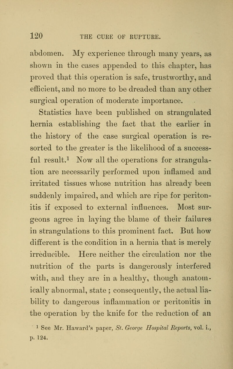 abdomen. My experience through many years, as shown in the cases appended to this chapter, has proved that this operation is safe, trustworthy, and efficient, and no more to be dreaded than any other surgical operation of moderate importance. Statistics have been published on strangulated hernia establishing the fact that the earlier in the history of the case surgical operation is re- sorted to the greater is the likelihood of a success- ful result.^ Now all the operations for strangula- tion are necessarily performed upon inflamed and irritated tissues whose nutrition has already been suddenly impaired, and which are ripe for periton- itis if exposed to external influences. Most sur- geons agree in laying the blame of their faikires in strangulations to this prominent fact. But how different is the condition in a hernia that is merely irreducible. Here neither the circulation nor the nutrition of the parts is dangerously interfered with, and they are in a healthy, though anatom- ically abnormal, state ; consequently, the actual lia- bility to dangerous inflammation or peritonitis in the operation by the knife for the reduction of an 1 See Mr. Haward's paper, St. George Hospital Reports, vol. i., p. 124.