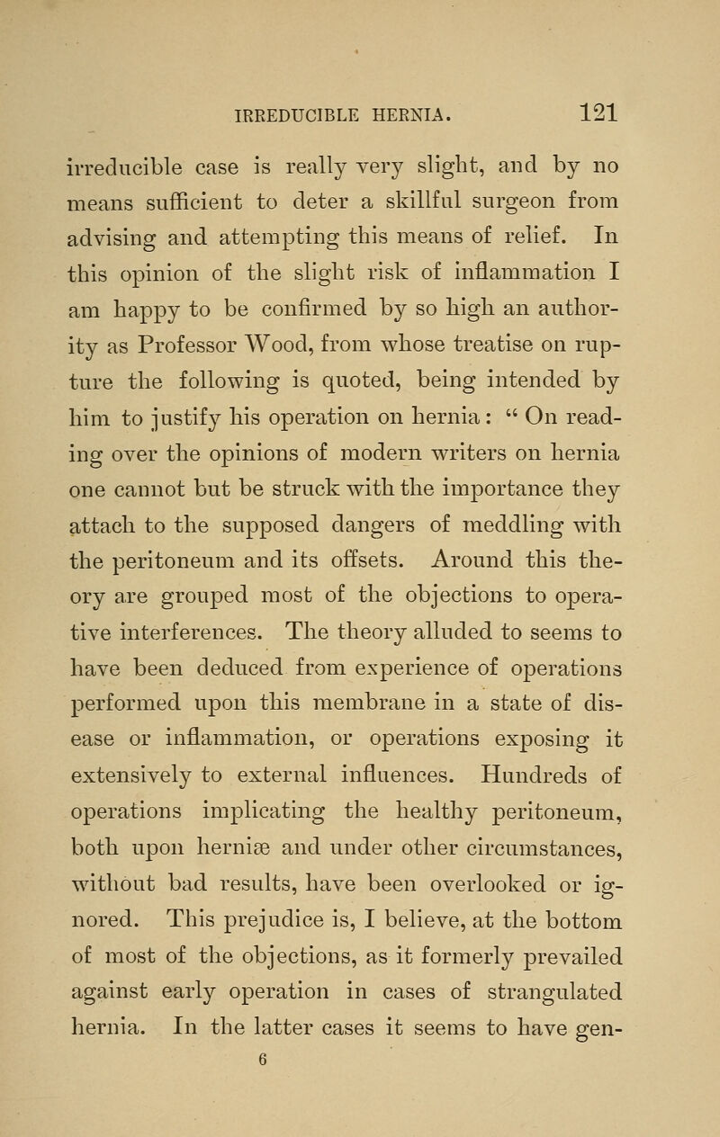irreducible case is really very slight, and by no means sufficient to deter a skillful surgeon from advising and attempting this means of relief. In this opinion of the slight risk of inflammation I am happy to be confirmed by so high an author- ity as Professor Wood, from whose treatise on rup- ture the following is quoted, being intended by him to justify his operation on hernia:  On read- ing over the opinions of modern writers on hernia one cannot but be struck with the importance they attach to the supposed dangers of meddling with the peritoneum and its offsets. Around this the- ory are grouped most of the objections to opera- tive interferences. The theory alluded to seems to have been deduced from experience of operations performed upon this membrane in a state of dis- ease or inflammation, or operations exposing it extensively to external influences. Hundreds of operations implicating the healthy peritoneum, both upon hernise and under other circumstances, without bad results, have been overlooked or ig- nored. This prejudice is, I believe, at the bottom of most of the objections, as it formerly prevailed against early operation in cases of strangulated hernia. In the latter cases it seems to have gen- 6