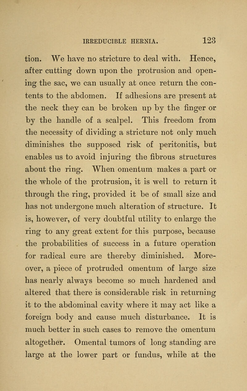 tion. We have no stricture to deal with. Hence, after cutting down upon the protrusion and open- ing the sac, we can usually at once return the con- tents to the abdomen. If adhesions are present at the neck they can be broken up by the finger or by the handle of a scalpel. This freedom from the necessity of dividing a stricture not only much diminishes the supposed risk of peritonitis, but enables us to avoid injuring the fibrous structures about the ring. When omentum makes a part or the whole of the protrusion, it is well to return it through the ring, provided it be of small size and has not undergone much alteration of structure. It is, however, of very doubtful utility to enlarge the ring to any great extent for this purpose, because the probabilities of success in a future operation for radical cure are thereby diminished. More- over, a piece of protruded omentum of large size has nearly always become so much hardened and altered that there is considerable risk in returning it to the abdominal cavity where it may act like a foreign body and cause much disturbance. It is much better in such cases to remove the omentum altogether. Omental tumors of long standing are large at the lower part or fundus, while at the