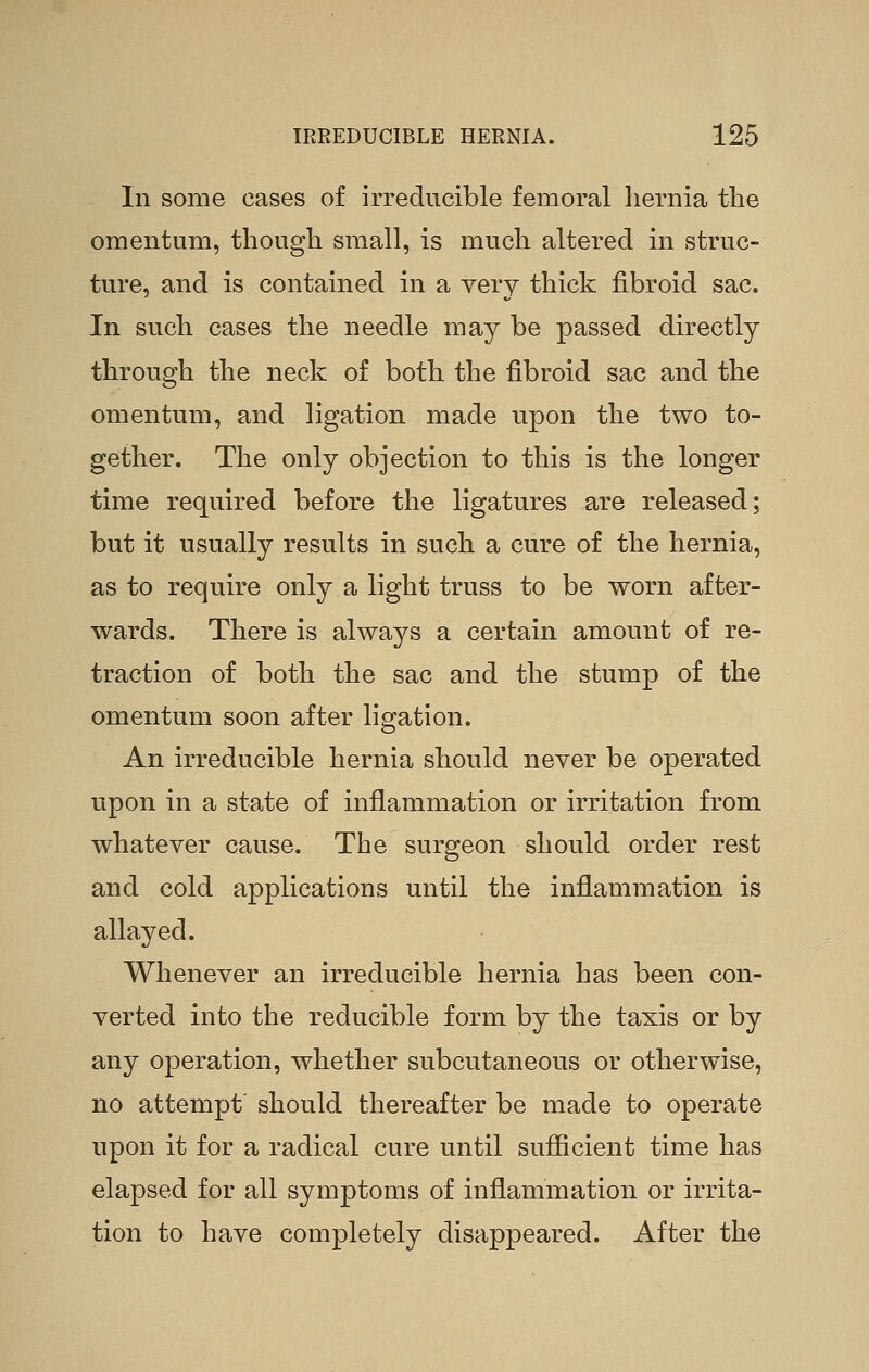 In some cases of irreducible femoral hernia the omentum, though small, is much altered in struc- ture, and is contained in a very thick fibroid sac. In such cases the needle may be passed directly through the neck of both the fibroid sac and the omentum, and ligation made upon the two to- gether. The only objection to this is the longer time required before the ligatures are released; but it usually results in such a cure of the hernia, as to require only a light truss to be worn after- wards. There is always a certain amount of re- traction of both the sac and the stump of the omentum soon after ligation. An irreducible hernia should never be operated upon in a state of inflammation or irritation from whatever cause. The surgeon should order rest and cold applications until the inflammation is allayed. Whenever an irreducible hernia has been con- verted into the reducible form by the taxis or by any operation, whether subcutaneous or otherwise, no attempt' should thereafter be made to operate upon it for a radical cure until sufficient time has elapsed for all symptoms of inflammation or irrita- tion to have completely disappeared. After the