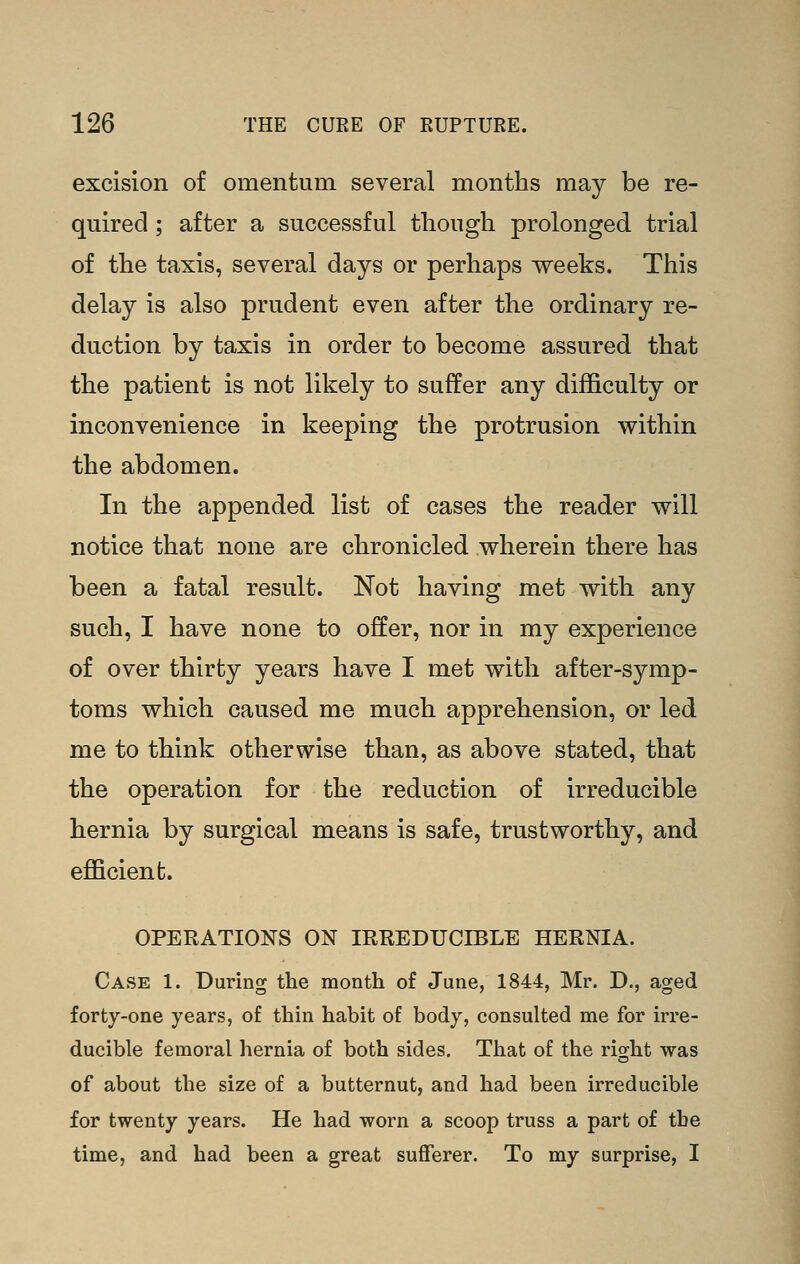 excision of omentum several months may be re- quired ; after a successful though prolonged trial of the taxis, several days or perhaps weeks. This delay is also prudent even after the ordinary re- duction by taxis in order to become assured that the patient is not likely to suffer any difficulty or inconvenience in keeping the protrusion within the abdomen. In the appended list of cases the reader will notice that none are chronicled wherein there has been a fatal result. Not having met with any such, I have none to offer, nor in my experience of over thirty years have I met with after-symp- toms which caused me much apprehension, or led me to think otherwise than, as above stated, that the operation for the reduction of irreducible hernia by surgical means is safe, trustworthy, and efficient. OPERATIONS ON IRREDUCIBLE HERNIA. Case 1. During the month of June, 1844, Mr. D., aged forty-one years, of thin habit of body, consulted me for irre- ducible femoral hernia of both sides. That of the right was of about the size of a butternut, and had been irreducible for twenty years. He had worn a scoop truss a part of the time, and had been a great sufferer. To my surprise, I