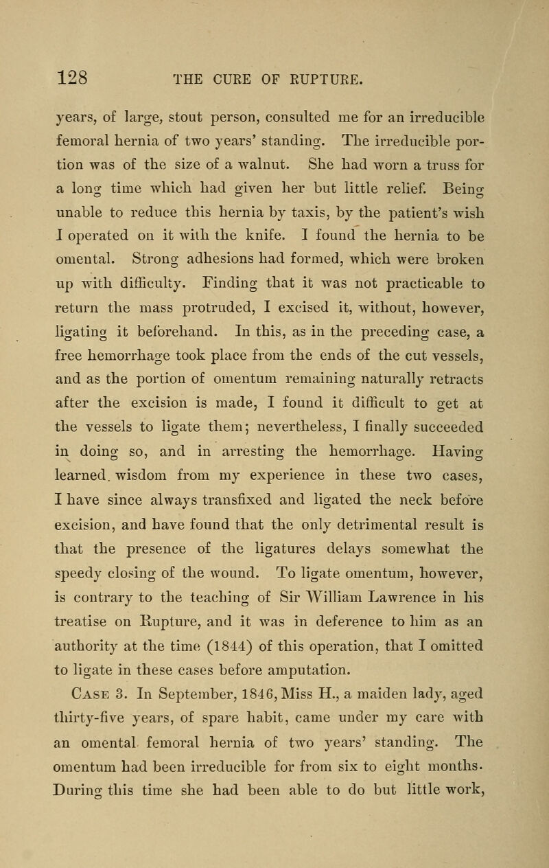 years, of large, stout person, consulted me for an irreducible femoral hernia of two years' standing. The irreducible por- tion was of the size of a wahiut. She had worn a truss for a long time which had given her but little relief. Beino- unable to reduce this hernia by taxis, by the patient's wish I operated on it with the knife. I found the hernia to be omental. Strong adhesions had formed, which were broken up with difficulty. Finding that it was not practicable to return the mass protruded, I excised it, without, however, ligating it beforehand. In this, as in the preceding case, a free hemorrhage took place from the ends of the cut vessels, and as the portion of omentum remaining naturally retracts after the excision is made, I found it difficult to get at the vessels to ligate them; nevertheless, I finally succeeded in doing so, and in arresting the hemorrhage. Having learned, wisdom from my experience in these two cases, I have since always transfixed and ligated the neck before excision, and have found that the only detrimental result is that the presence of the ligatures delays somewhat the speedy closing of the wound. To ligate omentum, however, is contrary to the teaching of Sir AVilliam Lawrence in his treatise on Kupture, and it was in deference to him as an authority at the time (1844) of this operation, that I omitted to ligate in these cases before amputation. Case 3. In September, 1846, Miss H., a maiden lady, aged thirty-five years, of spare habit, came under my care with an omental, femoral hernia of two years' standing. The omentum had been irreducible for from six to eight months. During this time she had been able to do but little work,