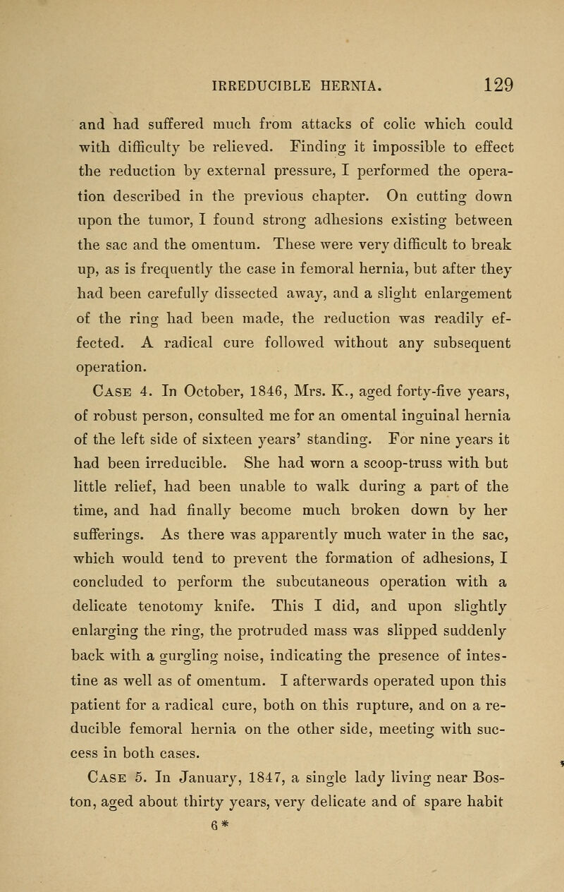 and had suffered much from attacks of colic which could with difficulty be relieved. Finding it impossible to effect the reduction by external pressure, I performed the opera- tion described in the previous chapter. On cutting down upon the tumor, I found strong adhesions existing between the sac and the omentum. These were very difficult to break up, as is frequently the case in femoral hernia, but after they had been carefully dissected away, and a slight enlargement of the ring had been made, the reduction was readily ef- fected. A radical cure followed without any subsequent operation. Case 4. In October, 1846, Mrs. K., aged forty-five years, of robust person, consulted me for an omental inguinal hernia of the left side of sixteen years' standing. For nine years it had been irreducible. She had worn a scoop-truss with but little relief, had been unable to walk during a part of the time, and had finally become much broken down by her sufferings. As there was apparently much water in the sac, which would tend to prevent the formation of adhesions, I concluded to perform the subcutaneous operation with a delicate tenotomy knife. This I did, and upon slightly enlarging the ring, the protruded mass was slipped suddenly back with a gurgling noise, indicating the presence of intes- tine as well as of omentum. I afterwards operated upon this patient for a radical cure, both on this rupture, and on a re- ducible femoral hernia on the other side, meeting with suc- cess in both cases. Case 5. In January, 1847, a single lady living near Bos- ton, aged about thirty years, very delicate and of spare habit 6*
