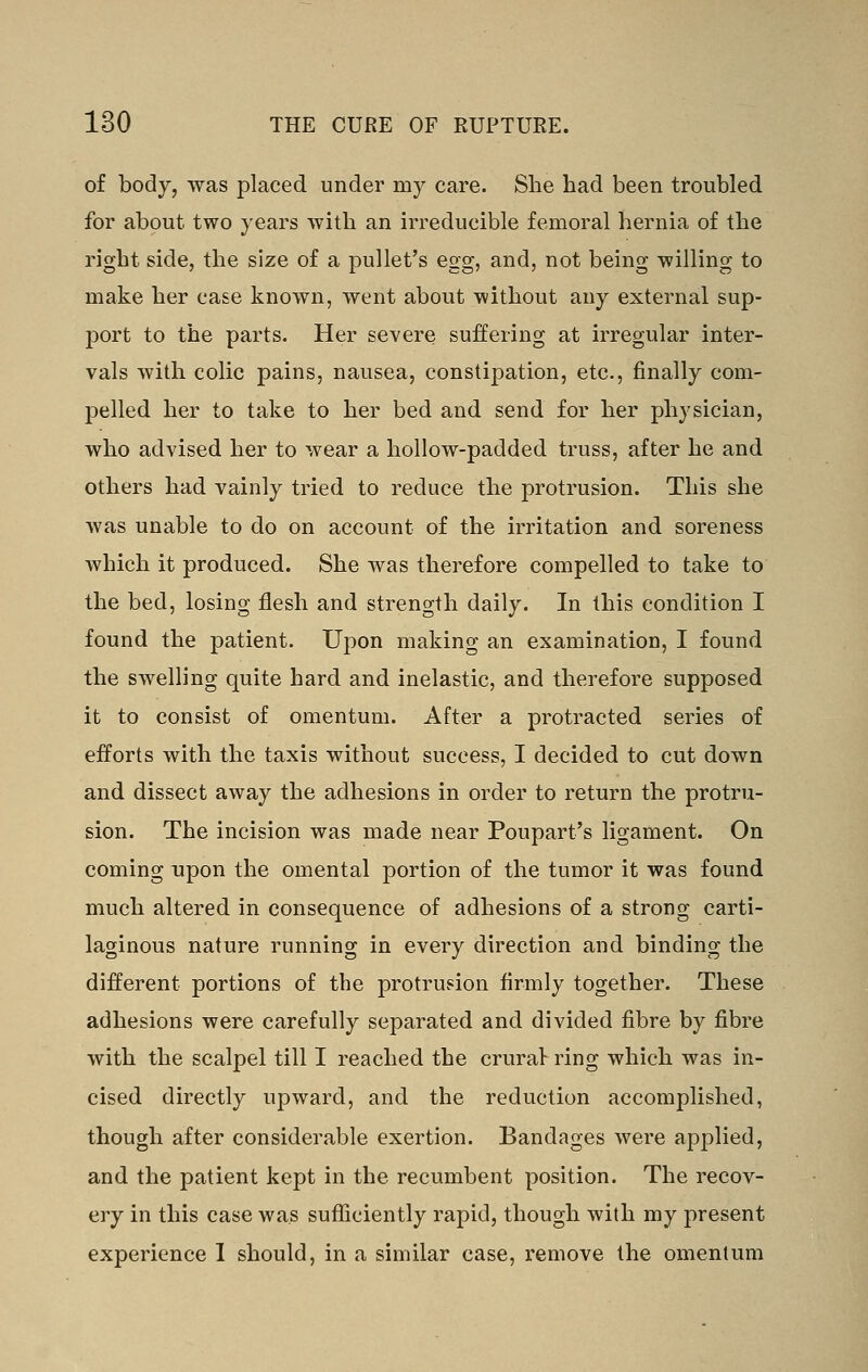 of body, was placed under my care. She bad been troubled for about two years with an irreducible femoral hernia of the right side, the size of a pullet's egg, and, not being willing to make her case known, went about without any external sup- j)ort to the parts. Her severe suffering at irregular inter- vals with colic pains, nausea, constipation, etc., finally com- pelled her to take to her bed and send for her physician, who advised her to wear a hollow-padded truss, after he and others had vainly tried to reduce the protrusion. This she was unable to do on account of the irritation and soreness which it produced. She was therefore compelled to take to the bed, losing flesh and strength daily. In this condition I found the patient. Upon making an examination, I found the swelling quite hard and inelastic, and therefore supposed it to consist of omentum. After a protracted series of efforts with the taxis without success, I decided to cut down and dissect away the adhesions in order to return the protru- sion. The incision was made near Poupart's ligament. On coming upon the omental portion of the tumor it was found much altered in consequence of adhesions of a strong carti- laginous nature running in every direction and binding the different portions of the protrusion firmly together. These adhesions were carefully separated and divided fibre by fibre with the scalpel till I reached the crural ring which was in- cised directly upward, and the reduction accomplished, though after considerable exertion. Bandages were applied, and the patient kept in the recumbent position. The recov- ery in this case was sufliciently rapid, though with my present experience 1 should, in a similar case, remove the omentum