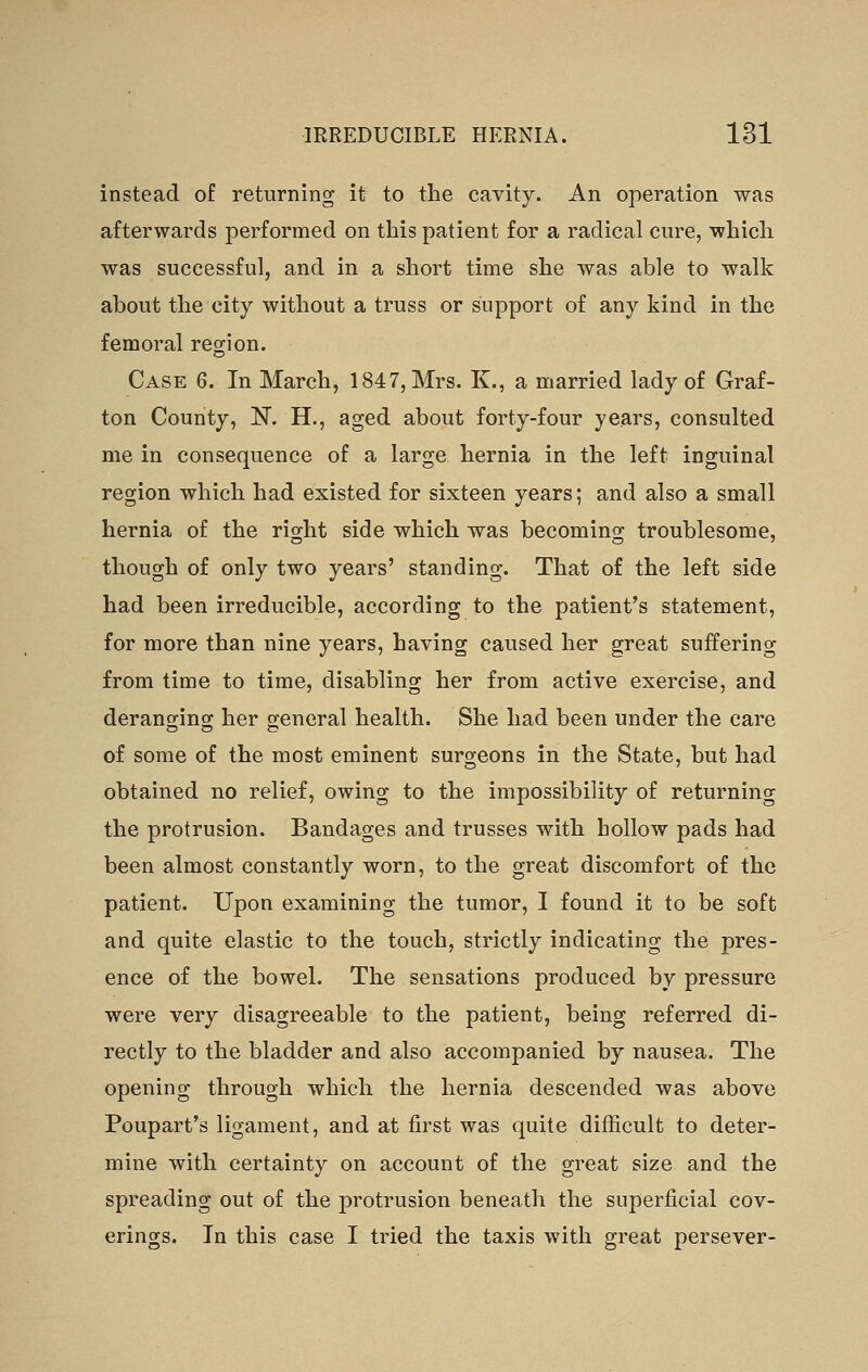 instead of returning it to the cavity. An operation was afterwards performed on this patient for a radical cure, which was successful, and in a short time she was able to walk about the city without a truss or support of any kind in the femoral region. Case 6. In March, 1847, Mrs. K., a married lady of Graf- ton County, N. H., aged about forty-four years, consulted me in consequence of a large hernia in the left inguinal region which had existed for sixteen years; and also a small hernia of the right side which was becoming troublesome, though of only two years' standing. That of the left side had been irreducible, according to the patient's statement, for more than nine years, having caused her great suffering from time to time, disabling her from active exercise, and deranging her general health. She had been under the care of some of the most eminent surgeons in the State, but had obtained no relief, owing to the impossibility of returning the protrusion. Bandages and trusses with hollow pads had been almost constantly worn, to the great discomfort of the patient. Upon examining the tumor, I found it to be soft and quite elastic to the touch, strictly indicating the pres- ence of the bowel. The sensations produced by pressure were very disagreeable to the patient, being referred di- rectly to the bladder and also accompanied by nausea. The opening through which the hernia descended was above Poupart's ligament, and at first was quite difficult to deter- mine with certainty on account of the great size and the spreading out of the protrusion beneath the superficial cov- erings. In this case I tried the taxis with great persever-
