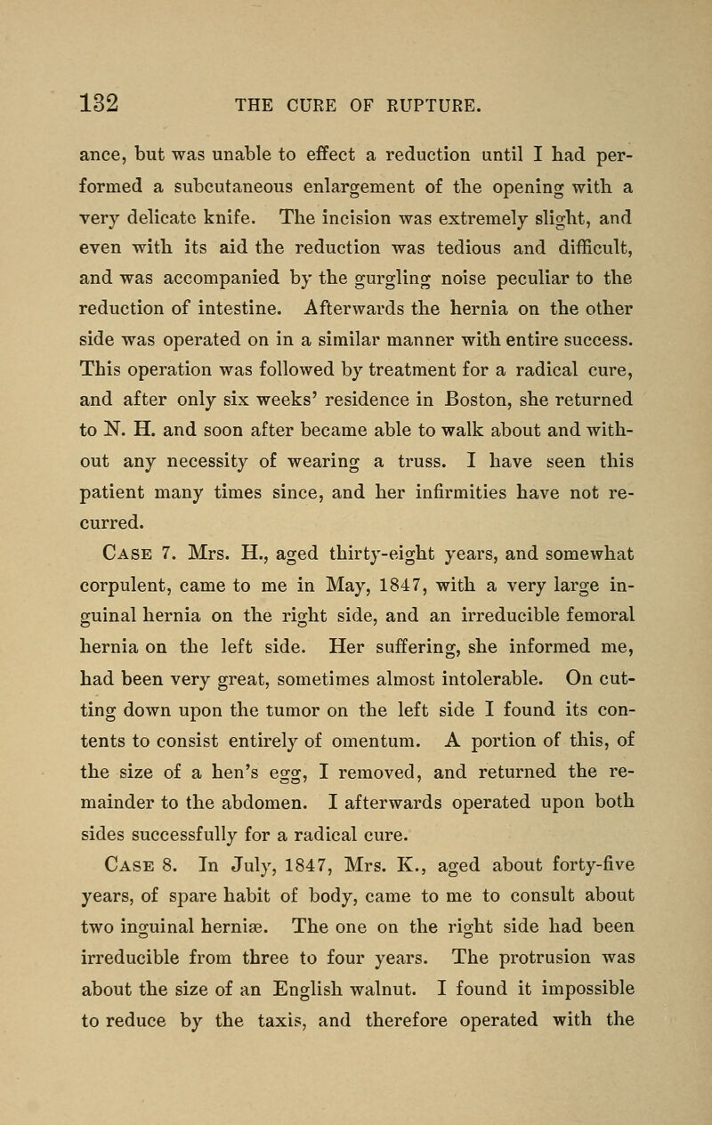 ance, but was unable to effect a reduction until I had per- formed a subcutaneous enlargement of tlie opening with a very delicate knife. The incision was extremely slight, and even with its aid the reduction was tedious and difficult, and was accompanied by the gurgling noise peculiar to the reduction of intestine. Afterwards the hernia on the other side was operated on in a similar manner with entire success. This operation was followed by treatment for a radical cure, and after only six weeks' residence in Boston, she returned to N. H. and soon after became able to walk about and with- out any necessity of wearing a truss. I have seen this patient many times since, and her infirmities have not re- curred. Case 7. Mrs. H., aged thirty-eight years, and somewhat corpulent, came to me in May, 1847, with a very large in- guinal hernia on the right side, and an irreducible femoral hernia on the left side. Her suffering, she informed me, had been very great, sometimes almost intolerable. On cut- ting down upon the tumor on the left side I found its con- tents to consist entirely of omentum. A portion of this, of the size of a hen's egg, I removed, and returned the re- mainder to the abdomen. I afterwards operated upon both sides successfully for a radical cure. Case 8. In July, 1847, Mrs. K., aged about forty-five years, of spare habit of body, came to me to consult about two inguinal hernias. The one on the right side had been irreducible from three to four years. The protrusion was about the size of an English walnut. I found it impossible to reduce by the taxis, and therefore operated with the