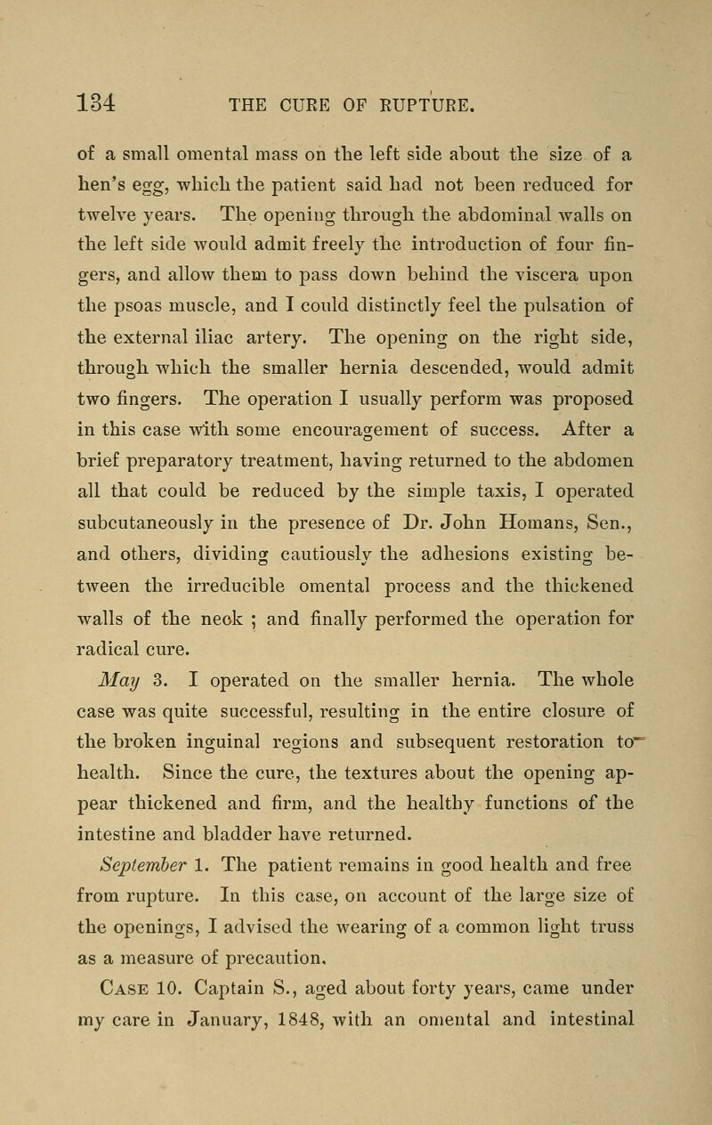 of a small omental mass on tlie left side about the size of a hen's egg, which the patient said had not been reduced for twelve years. The opening through the abdominal walls on the left side would admit freely the introduction of four fin- gers, and allow them to pass down behind the viscera upon the psoas muscle, and I could distinctly feel the pulsation of the external iliac artery. The opening on the right side, through which the smaller hernia descended, would admit two fingers. The operation I usually perform was proposed in this case with some encouragement of success. After a brief preparatory treatment, having returned to the abdomen all that could be reduced by the simple taxis, I operated subcutaneously in the presence of Dr. John Homans, Sen., and others, dividing cautiously the adhesions existing be- tween the irreducible omental process and the thickened walls of the neck ; and finally performed the operation for radical cure. May 3. I operated on the smaller hernia. The whole case was quite successful, resulting in the entire closure of the broken inguinal regions and subsequent restoration to health. Since the cure, the textures about the opening ap- pear thickened and firm, and the healthy functions of the intestine and bladder have returned. September 1. The patient remains in good health and free from rupture. In this case, on account of the large size of the openings, I advised the wearing of a common light truss as a measure of precaution. Case 10. Captain S., aged about forty years, came under my care in January, 1848, with an omental and intestinal