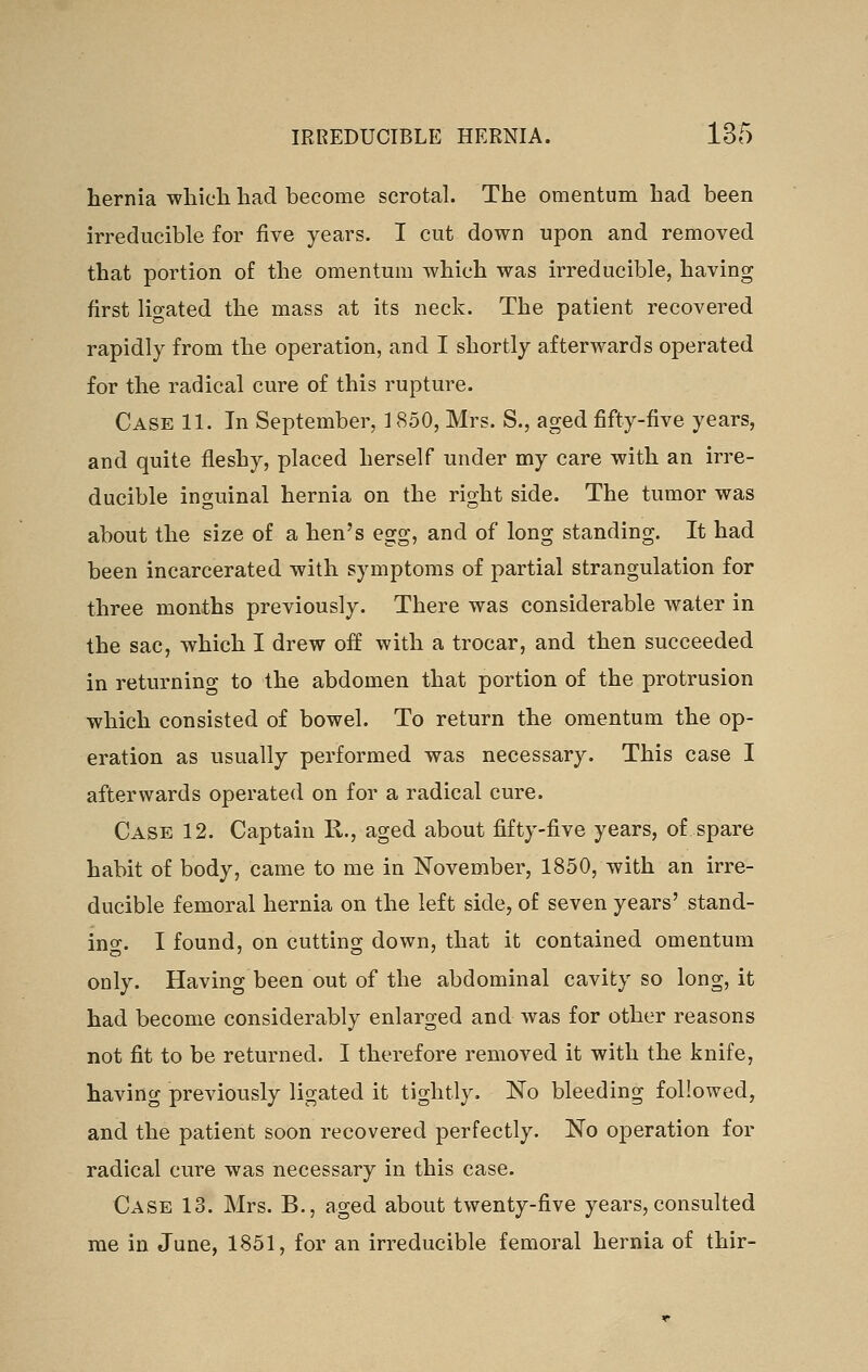 hernia wliich had become scrotal. The omentum had been irreducible for five years. I cut down upon and removed that portion of the omentum which was irreducible, having first ligated the mass at its neck. The patient recovered rapidly from the operation, and I shortly afterwards operated for the radical cure of this rupture. Case 11. In September, 1850, Mrs. S., aged fifty-five years, and quite fleshy, placed herself under my care with an irre- ducible inguinal hernia on the right side. The tumor was about the size of a hen's egg, and of long standing. It had been incarcerated with symptoms of partial strangulation for three months previously. There was considerable water in the sac, which I drew off with a trocar, and then succeeded in returning to the abdomen that portion of the protrusion which consisted of bowel. To return the omentum the op- eration as usually performed was necessary. This case I afterwards operated on for a radical cure. Case 12. Captain R., aged about fifty-five years, of spare habit of body, came to me in November, 1850, with an irre- ducible femoral hernia on the left side, of seven years' stand- ing. I found, on cutting down, that it contained omentum only. Having been out of the abdominal cavity so long, it had become considerably enlarged and was for other reasons not fit to be returned. I therefore removed it with the knife, having previously ligated it tightly. No bleeding followed, and the patient soon recovered perfectly. No operation for radical cure was necessary in this case. Case 13. Mrs. B., aged about twenty-five years, consulted rae in June, 1851, for an irreducible femoral hernia of thir-