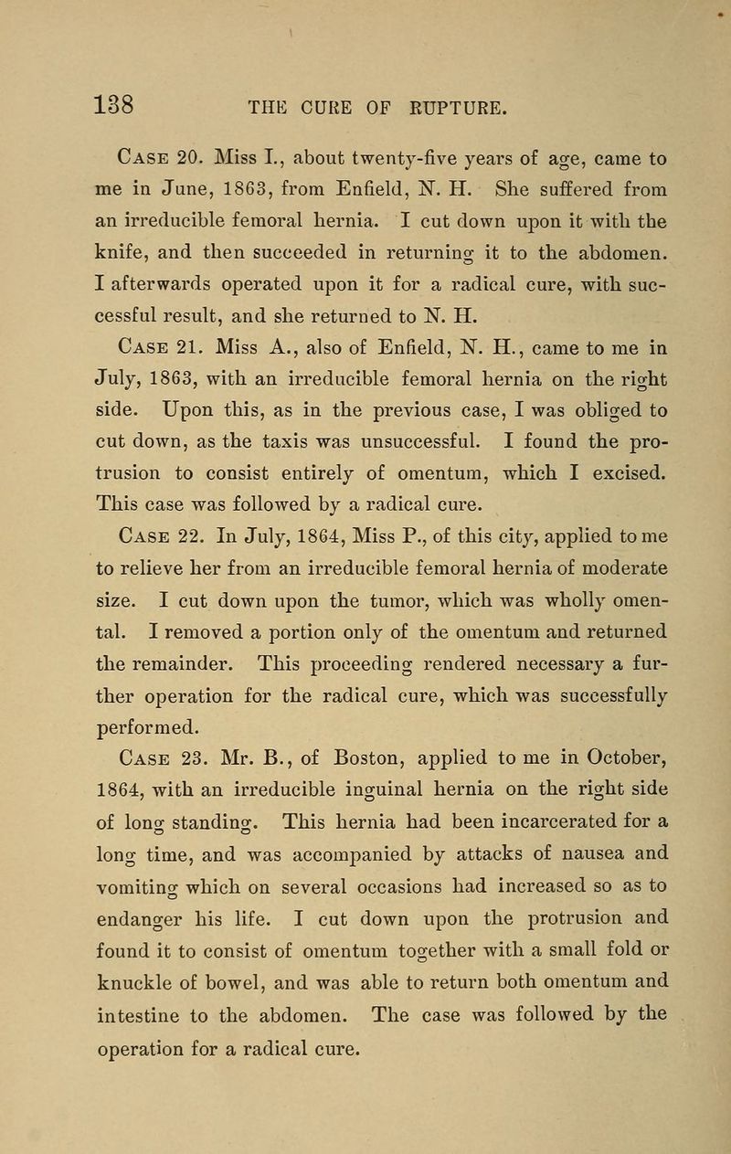Case 20. Miss I., about twenty-five years of age, came to me in June, 1863, from Enfield, N. H. She suffered from an irreducible femoral hernia. I cut down upon it with the knife, and then succeeded in returning it to the abdomen. I afterwards operated upon it for a radical cure, with suc- cessful result, and she returned to N. H. Case 21. Miss A., also of Enfield, N. H., came to me in July, 1863, with an irreducible femoral hernia on the right side. Upon this, as in the previous case, I was obliged to cut down, as the taxis was unsuccessful. I found the pro- trusion to consist entirely of omentum, which I excised. This case was followed by a radical cure. Case 22. In July, 1864, Miss P., of this city, applied tome to relieve her from an irreducible femoral hernia of moderate size. I cut down upon the tumor, which was wholly omen- tal. I removed a portion only of the omentum and returned the remainder. This proceeding rendered necessary a fur- ther operation for the radical cure, which was successfully performed. Case 23. Mr. B., of Boston, applied to me in October, 1864, with an irreducible inguinal hernia on the right side of long standing. This hernia had been incarcerated for a long time, and was accompanied by attacks of nausea and vomiting which on several occasions had increased so as to endanger his life. I cut down upon the protrusion and found it to consist of omentum together with a small fold or knuckle of bowel, and was able to return both omentum and intestine to the abdomen. The case was followed by the operation for a radical cure.