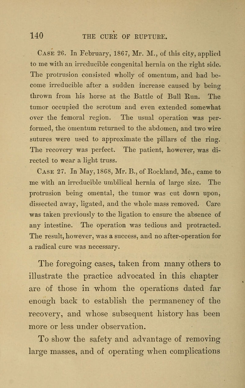 Case 26. In February, 1867, Mr. M., of this city, applied to me with an irreducible congenital hernia on the right side. The protrusion consisted wholly of omentum, and had be- come irreducible after a sudden increase caused by being thrown from his horse at the Battle of Bull Kun. The tumor occupied the scrotum and even extended somewhat over the femoral region. The usual operation was per- formed, the omentum returned to the abdomen, and two wire sutures were iised to approximate the pillars of the ring. The recovery was perfect. The patient, however, was di- rected to wear a light truss. Case 27. In May, 1868, Mr. B., of Rockland, Me., came to me with an irreducible umbilical hernia of large size. The protrusion being omental, the tumor was cut down upon, dissected away, ligated, and the whole mass removed. Care was taken previously to the ligation to ensure the absence of any intestine. The operation was tedious and protracted. The result, however, was a success, and no after-operation for a radical cure was necessary. The foregoing cases, taken from many others to illustrate the practice advocated in this chapter are of those in whom the operations dated far enough back to establish the permanency of the recovery, and whose subsequent history has been more or less under observation. To show the safety and advantage of removing large masses, and of operating when complications