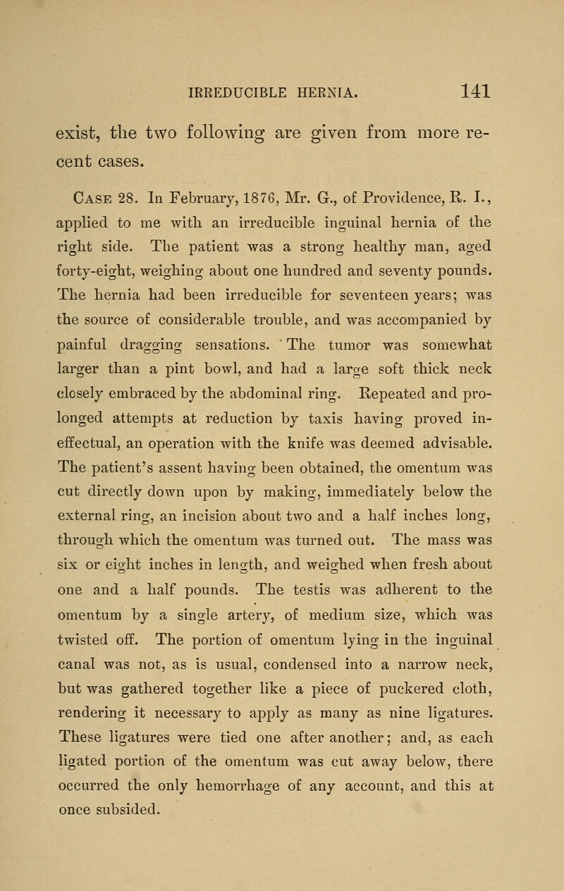 exist, the two following are given from more re- cent cases. Case 28. In February, 1876, Mr. G., of Providence, R. I., applied to me with, an irreducible inguinal hernia of the right side. The patient was a strong healthy man, aged forty-eight, weighing about one hundred and seventy pounds. The hernia had been irreducible for seventeen years; was the source of considerable trouble, and was accompanied by painful dragging sensations. ' The tumor was somewhat larger than a pint bowl, and had a large soft thick neck closely embraced by the abdominal ring. Repeated and pro- longed attempts at reduction by taxis having proved in- effectual, an operation with the knife was deemed advisable. The patient's assent having been obtained, the omentum was cut directly down upon by making, immediately below the external ring, an incision about two and a half inches long, through which the omentum was turned out. The mass was six or eight inches in length, and weighed when fresh about one and a half pounds. The testis was adherent to the omentum by a single artery, of medium size, which was twisted off. The portion of omentum lying in the inguinal canal was not, as is usual, condensed into a narrow neck, but was gathered together like a piece of puckered cloth, rendering it necessary to apply as many as nine ligatures. These ligatures were tied one after another; and, as each ligated portion of the omentum was cut away below, there occurred the only hemorrhage of any account, and this at once subsided.