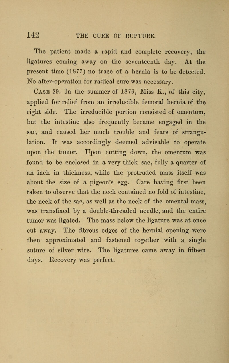 Tlie patient made a rapid and complete recovery, the ligatures coming away on the seventeenth day. At the present time (1877) no trace of a hernia is to be detected. !N'o after-operation for radical cure was necessary. Case 29. In the summer of 1876, Miss K., of this city, applied for relief from an irreducible femoral hernia of the right side. The irreducible portion consisted of omentum, but the intestine also frequently became engaged in the sac, and caused her much trouble and fears of strangu- lation. It was accordingly deemed advisable to operate upon the tumor. Upon cutting down, the omentum was found to be enclosed in a very thick sac, fully a quarter of an inch in thickness, while the protruded mass itself was about the size of a pigeon's egg. Care having first been taken to observe that the neck contained no fold of intestine, the neck of the sac, as well as the neck of the omental mass, was transfixed by a double-threaded needle, and the entire tumor was ligated. The mass below the ligature was at once cut away. The fibrous edges of the hernial opening were then approximated and fastened together with a single suture of silver wire. The ligatures came away in fifteen days. Hecovery was perfect.