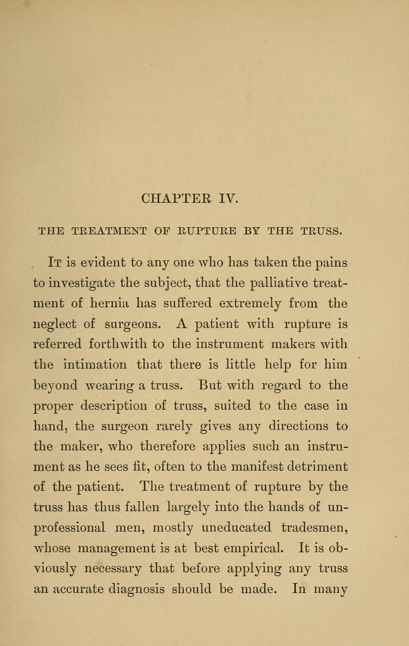 CHAPTER IV. THE TEEATMEKT OF EUPTURE BY THE TEUSS. It is evident to any one who has taken the pains to investigate the subject, that the palliative treat- ment of hernia has suffered extremely from the neglect of surgeons. A patient with rupture is referred forthwith to the instrument makers with the intimation that there is little help for him beyond wearing a truss. But with regard to the proper description of truss, suited to the case in hand, the surgeon rarely gives any directions to the maker, who therefore applies such an instru- ment as he sees fit, often to the manifest detriment of the patient. The treatment of rupture by the truss has thus fallen largely into the hands of un- professional men, mostly uneducated tradesmen, whose management is at best empirical. It is ob- viously necessary that before applying any truss an accurate diagnosis should be made. In many