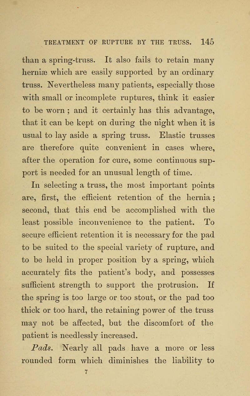 than a spring-truss. It also fails to retain many hernia which are easily supported by an ordinary truss. Nevertheless many patients, especially those with small or incomplete ruptures, think it easier to be worn ; and it certainly has this advantage, that it can be kept on during the night when it is usual to lay aside a spring truss. Elastic trusses are therefore quite convenient in cases where, after the operation for cure, some continuous sup- port is needed for an unusual length of time. In selecting a truss, the most important points are, first, the efficient retention of the hernia; second, that this end be accomplished with the least possible inconvenience to the patient. To secure efficient retention it is necessary for the pad to be suited to the special variety of rupture, and to be held in proper position by a spring, which accurately fits the patient's body, and possesses sufficient strength to support the protrusion. If the spring is too large or too stout, or the pad too thick or too hard, the retaining power of the truss may not be affected, but the discomfort of the patient is needlessly increased. Pads. Nearly all pads have a more or less rounded form which diminishes the liability to