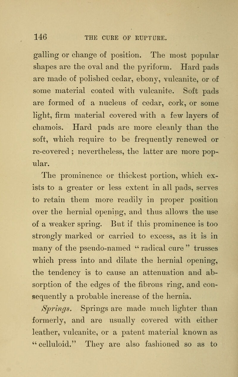 galling or change of position. The most popular shapes are the oval and the pyriform. Hard pads are made of polished cedar, ebony, vulcanite, or of some material coated with vulcanite. Soft pads are formed of a nucleus of cedar, cork, or some light, firm material covered with a few layers of chamois. Hard pads are more cleanly than the soft, which require to be frequently renewed or re-covered; nevertheless, the latter are more pop- ular. The prominence or thickest portion, Avhich ex- ists to a greater or less extent in all pads, serves to retain them more readily in proper position over the hernial opening, and thus allows the use of a weaker spring. But if this prominence is too strongly marked or carried to excess, as it is in many of the pseudo-named  radical cure  trusses which press into and dilate the hernial opening, the tendency is to cause an attenuation and ab- sorption of the edges of the fibrous ring, and con- sequently a probable increase of the hernia. Springs. Springs are made much lighter than formerly, and are usually covered with either leather, vulcanite, or a patent material known as  celluloid. They are also fashioned so as to