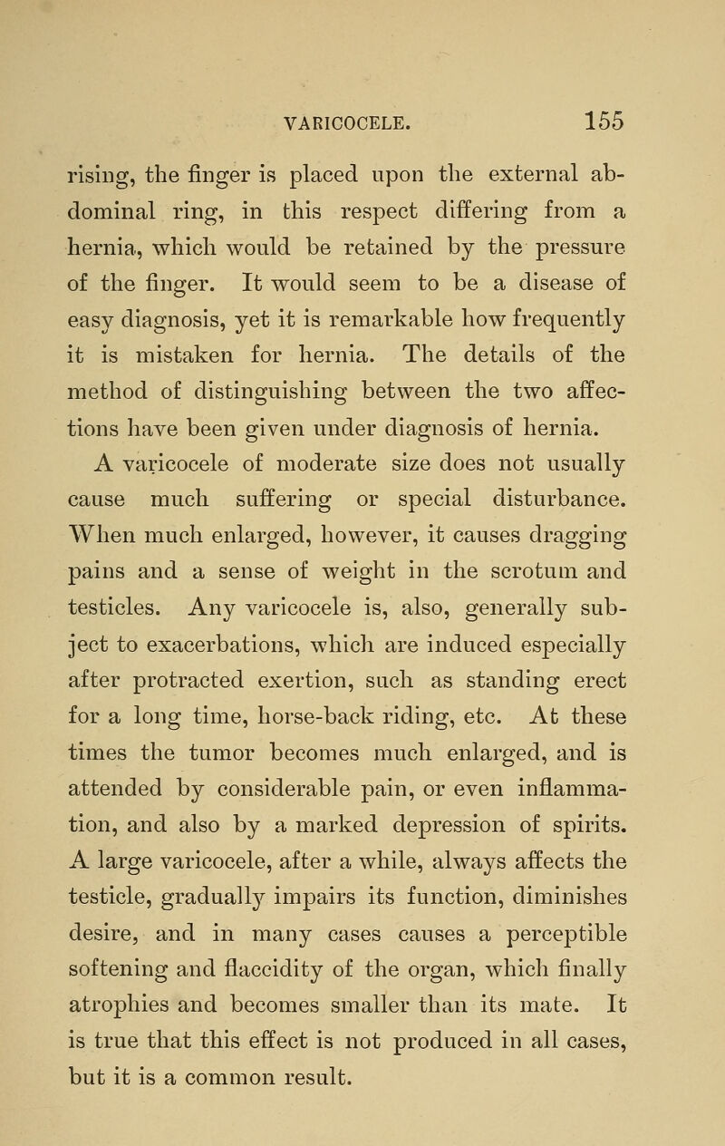 rising, the finger is placed upon the external ab- dominal ring, in this respect differing from a hernia, which would be retained by the pressure of the finger. It would seem to be a disease of easy diagnosis, yet it is remarkable how frequently it is mistaken for hernia. The details of the method of distinguishing between the two affec- tions have been given under diagnosis of hernia. A varicocele of moderate size does not usually cause much suffering or special disturbance. When much enlarged, however, it causes dragging pains and a sense of weight in the scrotum and testicles. Any varicocele is, also, generally sub- ject to exacerbations, which are induced especially after protracted exertion, such as standing erect for a long time, horse-back riding, etc. At these times the tumor becomes much enlarged, and is attended by considerable pain, or even inflamma- tion, and also by a marked depression of spirits. A large varicocele, after a while, always affects the testicle, gradually impairs its function, diminishes desire, and in many cases causes a perceptible softening and flaccidity of the organ, which finally atrophies and becomes smaller than its mate. It is true that this effect is not produced in all cases, but it is a common result.