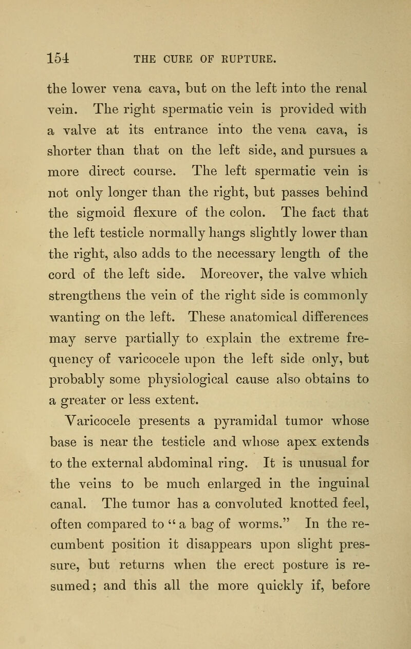 the lower vena cava, but on the left into the renal vein. The right spermatic vein is provided with a valve at its entrance into the vena cava, is shorter than that on the left side, and pursues a more direct course. The left spermatic vein is not only longer than the right, but passes behind the sigmoid flexure of the colon. The fact that the left testicle normally hangs slightly lower than the right, also adds to the necessary length of the cord of the left side. Moreover, the valve which strengthens the vein of the right side is commonly wanting on the left. These anatomical differences may serve partially to explain the extreme fre- quency of varicocele upon the left side only, but probably some physiological cause also obtains to a greater or less extent. Varicocele presents a pyramidal tumor whose base is near the testicle and whose apex extends to the external abdominal ring. It is unusual for the veins to be much enlarged in the inguinal canal. The tumor has a convoluted knotted feel, often compared to  a bag of worms. In the re- cumbent position it disappears upon slight pres- sure, but returns when the erect posture is re- sumed; and this all the more quickly if, before