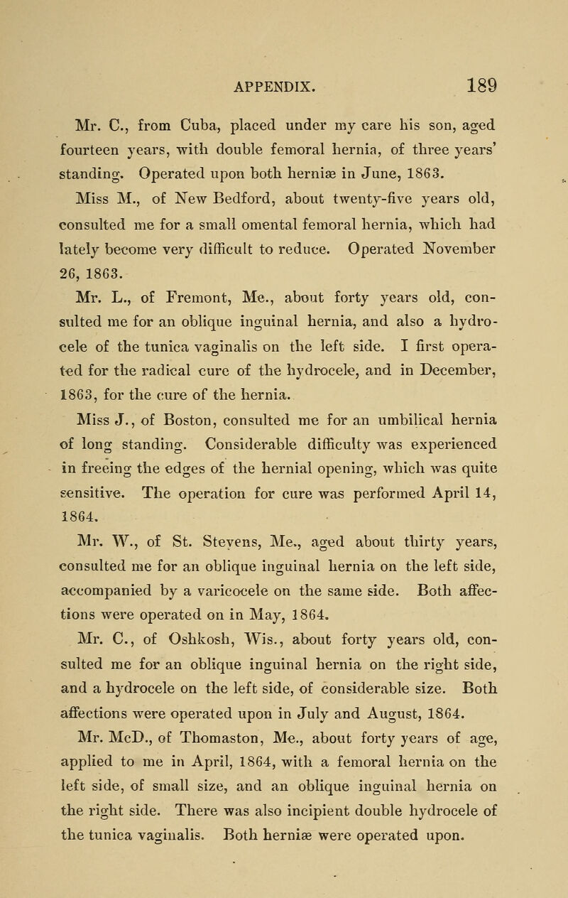 Mr. C, from Cuba, placed under my care his son, aged fourteen years, with double femoral hernia, of three years' standing. Operated upon both hernise in June, 1863. Miss M., of New Bedford, about twenty-five years old, consulted me for a small omental femoral hernia, which had lately become very difficult to reduce. Operated November 26, 1863. Mr. L., of Fremont, Me., about forty years old, con- sulted me for an oblique inguinal hernia, and also a hydro- cele of the tunica vaginalis on the left side. I first opera- ted for the radical cure of the hydrocele, and in December, 1863, for the cure of the hernia. Miss J., of Boston, consulted me for an umbilical hernia of long standing. Considerable difficulty was experienced in freeing the edges of the hernial opening, which was quite sensitive. The operation for cure was performed April 14, 1864. Mr, W., of St. Stevens, Me., aged about thirty years, consulted me for an oblique inguinal hernia on the left side, accompanied by a varicocele on the same side. Both affec- tions were operated on in May, 1864. Mr. C, of Oshkosh, Wis., about forty years old, con- sulted me for an oblique inguinal hernia on the right side, and a hydrocele on the left side, of considerable size. Both affections were operated upon in July and August, 1864. Mr. McD., of Thomaston, Me., about forty years of age, applied to me in April, 1864, with a femoral hernia on the left side, of small size, and an oblique inguinal hernia on the right side. There was also incipient double hydrocele of the tunica vaginalis. Both hernise were operated upon.