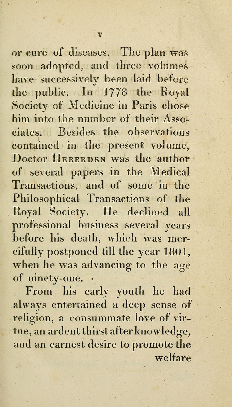 or cure of diseases. The plan was soon adopted^ and three volumes have successively been laid before the public. In 177^ the Royal Society of Medicine in Paris chose him into the number of their Asso- ciates. Besides the observations contained in the present volume. Doctor Heberden was the author of several papers in the Medical Transactions, and of some in the Philosophical Transactions of the Royal Society. He declined all professional business several years before his death, which Was mer- cifully postponed till the year 1801, when he was advancing to the age of ninety-one. ♦ From his early youth he had always entertained a deep sense of religion, a consummate love of vir- tue, an ardent thirst after knowledge, and an earnest desire to promote the welfare