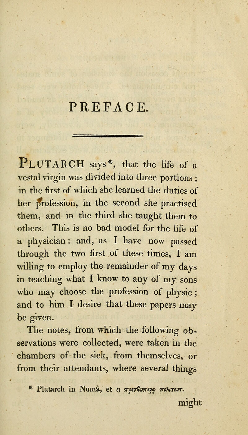 PREFACE. Plutarch says-*, that the life of a vestal virgin was divided into three portions; in the first of which she learned the duties of her profession, in the second she practised them, and in the third she taught them to others. This is no bad model for the life of a physician: and, as I have now passed through the two first of these times, I am willing to employ the remainder of my days in teaching what I know to any of my sons who may choose the profession of physic; and to him I desire that these papers may be given. The notes, from which the following ob- servations were collected, were taken in the chambers of the sick, from themselves, or from their attendants, where several things * Plutarch in Num§l, et ei TrgsTSinrsgat vtif^revr. might