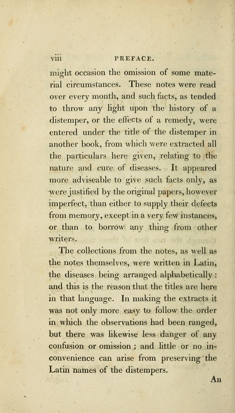 Vlll PREFACE. mio-ht occasion the omission of some mate- rial circumstances. These notes were read over every montli, and such facts, as tended to throw any Hght upon the history of a distemper, or the effects of a remedy, were entered under the title of the distemper in another book, from which were extracted all the particulars here given, relating to the nature and cure of diseases. It appeared more adviseable to give such facts only, as were justified by the original papers, however imperfect, than either to supply their defects from memory, except in a very few instances, or than to borrow any thing from other writers. The collections from the notes, as well as the notes themselves, were written in Latin, the diseases being arranged alphabetically: and this is the reason that the titles are here in that language. In making the extracts it was not only more easy to follow the order in which the observations had been ranged, but there was likewise less danger of any confusion or omission ; and little or no in- convenience can arise from presei'ving the Latin names of the distempers. An