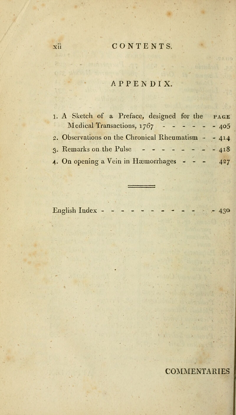 APPENDIX. 1. A Sketch of a Preface, designed for the page Medical Transactions, 1767 ------ 405 2. Observations on the Chronical Rheumatism - - 414 3. Remarks on-the Pulse _-_-_- --418 4. On opening a Vein in Haemorrhages - - - 427 English Index ---------- •- 430 COMMENTARIES