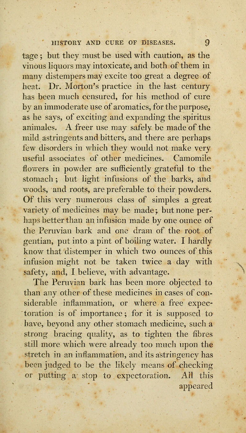 tage ; but they must be used with caution, as the vinous liquors may intoxicate, and both of them in many distempers may excite too great a degree of heat. Dr. Morton's practice in the last century has been much censured, for his method of cure by an immoderate use of aromatics, for the purpose, as he says, of exciting and expanding the spiritus animales. A freer use may safely be made of the mild astringents and bitters, and there are perhaps few disorders in which they would not make very useful associates of other medicines. Camomile flowers in pow^der are sufficiently grateful to the stomach; but light infusions of the barks, and woods, and roots, are preferable to their powders. Of this very numerous class of simples a great variety of medicines may be made; but none per- haps better than an infusion made by one ounce of the Peruvian bark and one dram of the root of gentian, put into a pint of boiling water. I hardly know that distemper in which two ounces of this infusion might not be taken twice a day with safety, and, I believe, with advantage. The Peruvian bark has been more objected to than any other of these medicines in cases of con- siderable inflammation, or where a free expec- toration is of importance; for it is supposed to have, beyond any other stomach medicine, such a strong bracing quality, as to tighten the fibres still more w^hich were already too m.uch upon the stretch in an inflammation, and its astringency has been judged to be the likely means of checking or putting a' stop to expectoration. All this appeared