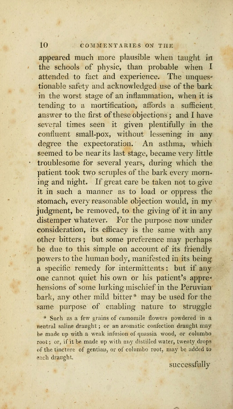 appeared much more plausible when taught in the schools of physic, than probable when I attended to fact and experience. The unques- tionable safety and acknowledged use of the bark in the worst stage of an inflammation, when it is tending to a mortification, affords a sufficient answer to the first of these objections; and I have several times seen it given plentifully in the confluent small-pox, without lessening in any degree the expectoration. An asthma, which seemed to be near its last stage, became very little troublesome for several years, during which the patient took two scruples of the bark every morn- ing and night. If great care be taken not to give it in such a manner as to load or oppress the stomach, every reasonable objection would, in my judgment, be removed, to the giving of it in any distemper whatever. For the purpose now under consideration, its efficacy is the same with any other bitters ; but some preference may perhaps be due to this simple on account of its friendly powers to the human body, manifested in its being a specific remedy for intermittents: but if any one cannot quiet his own or his patient's appre- hensions of some lurking mischief in the Peruvian bark, any other mild bitter* may be used for the same purpose of enabling nature to struggle * Such as a few grains of camomile flowers powdered in a 7ieutral saline draught; or an aromatic confection draught may be made up with a weak infusion of quassia wood, or colurabo root; or, if it be made up with any distilled water, twenty drops of the tincture of gentian, or of columbo root, may be added to aach draught. successfully