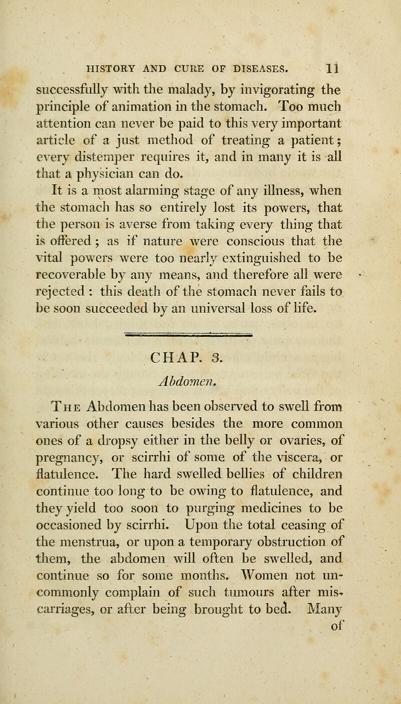 successfully with the malady, by invigorating the principle of animation in the stomach. Too much attention can never be paid to this very important article of a just method of treating a patient; every distemper requires it, and in many it is all that a physician can do. It is a most alarming stage of any illness, when the stomach has so entirely lost its powers, that the person is averse from taking every thing that is offered; as if nature were conscious that the vital powers were too nearly extinguished to be recoverable by any means, and therefore all were rejected : this death of the stomach never fails to be soon succeeded by an universal loss of life. CHAR 3. Abdomen, The Abdomen has been observed to swell from various other causes besides the more common ones of a dropsy either in the belly or ovaries, of pregnancy, or scirrhi of some of the viscera, or flatulence. The hard swelled bellies of children continue too long to be owing to flatulence, and they yield too soon to purging medicines to be occasioned by scirrhi. Upon the total ceasing of the menstrua, or upon a temporary obstruction of them, the abdomen will often be swelled, and continue so for some months. Women not un- commonly complain of such tumours after mis-r carriages, or after being brought to bedi. Many of