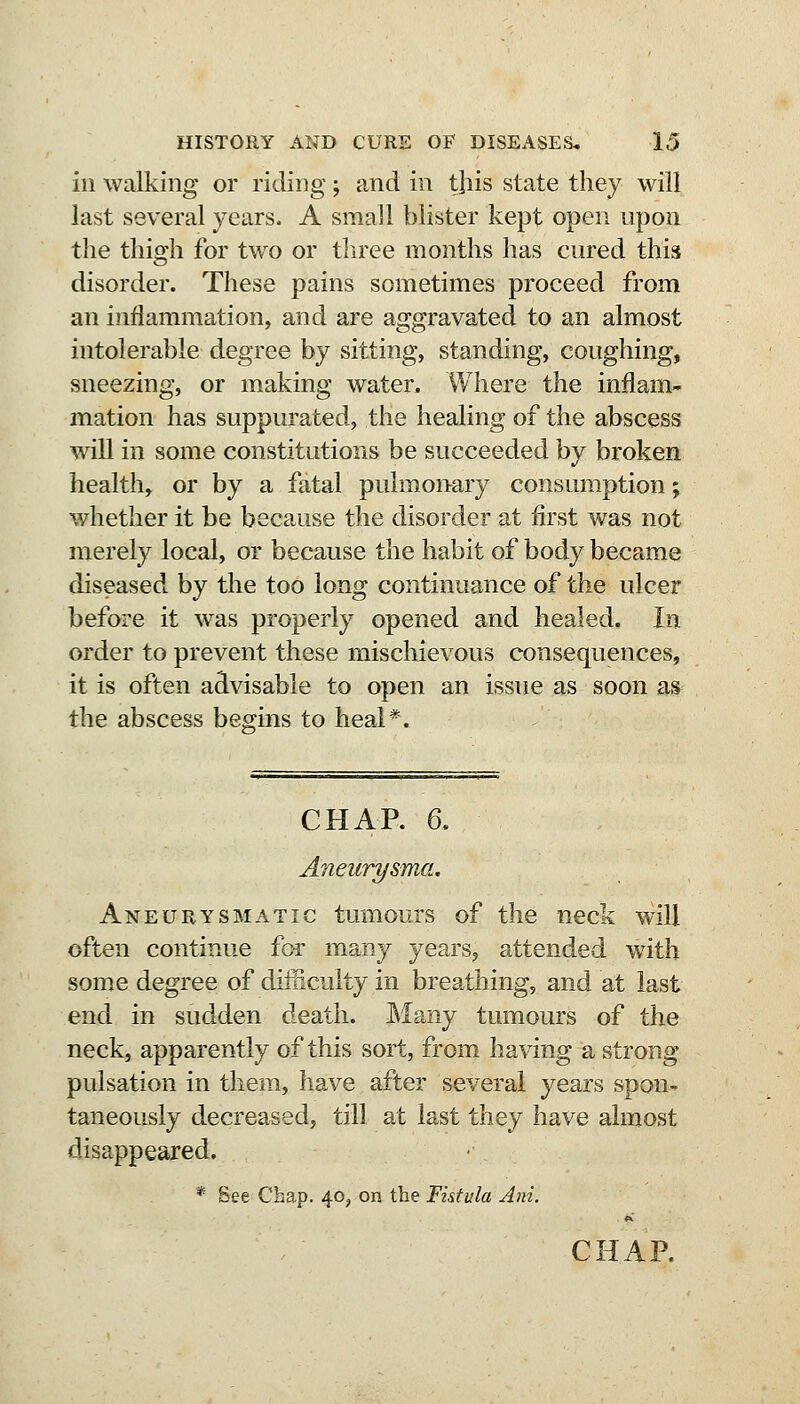 ill walking or riding; and in this state they will last several years. A small blister kept open upon the thigh for two or three months has cured this disorder. These pains sometimes proceed from an inflammation, and are aggravated to an almost intolerable degree by sitting, standing, coughing, sneezing, or making water. Where the inflam- mation has suppurated, the healing of the abscess will in some constitutions be succeeded by broken health, or by a fatal pulmonary consumption; whether it be because the disorder at first was not merely local, or because the habit of body became diseased by the too long continuance of the ulcer before it w^as properly opened and healed. In order to prevent these mischievous consequences, it is often advisable to open an issue as soon as the abscess begms to heal*. CHAR 6. Aneurysma. Aneurysmatic tumours of the neck will often continue for many years, attended with some degree of difficulty in breathing, and at last end in sudden death. Many tumours of the neck, apparently of this sort, from having a strong pulsation in them, have after several years spon- taneously decreased, till at last they have almost disappeared. * See Chap. 40, on the Fistula Ani. CHAR