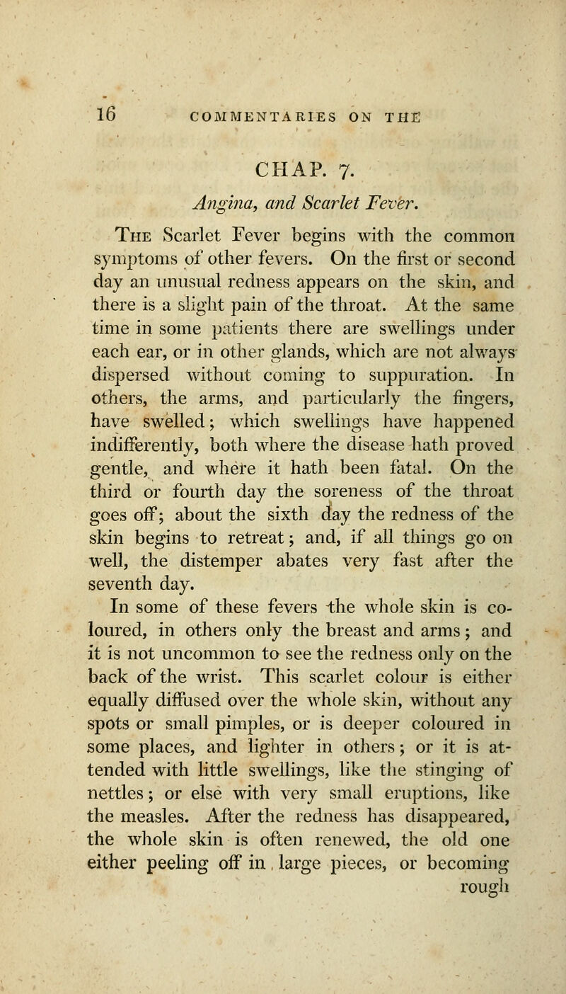 CHAP. 7. Angina, and Scarlet Fettr. The Scarlet Fever begins with the common symptoms of other fevers. On the first or second day an unusual redness appears on the skin, and there is a slight pain of the throat. At the same time in some patients there are swellings under each ear, or in other glands, which are not always- dispersed without coming to suppuration. In others, the arms, and particularly the fingers, have swelled; which swellings have happened indifferently, both where the disease hath proved gentle, and where it hath been fatal. On the third or fourth day the soreness of the throat goes off; about the sixth day the redness of the skin begins to retreat; and, if all things go on well, the distemper abates very fast after the seventh day. In some of these fevers the whole skin is co- loured, in others only the breast and arms; and it is not uncommon to see the redness only on the back of the wrist. This scarlet colour is either equally diffused over the whole skin, without any spots or small pimples, or is deeper coloured in some places, and lighter in others; or it is at- tended with little swellings, like the stinging of nettles; or else with very small eruptions, like the measles. After the redness has disappeared, the whole skin is often renewed, the old one either peeling off in large pieces, or becoming rough