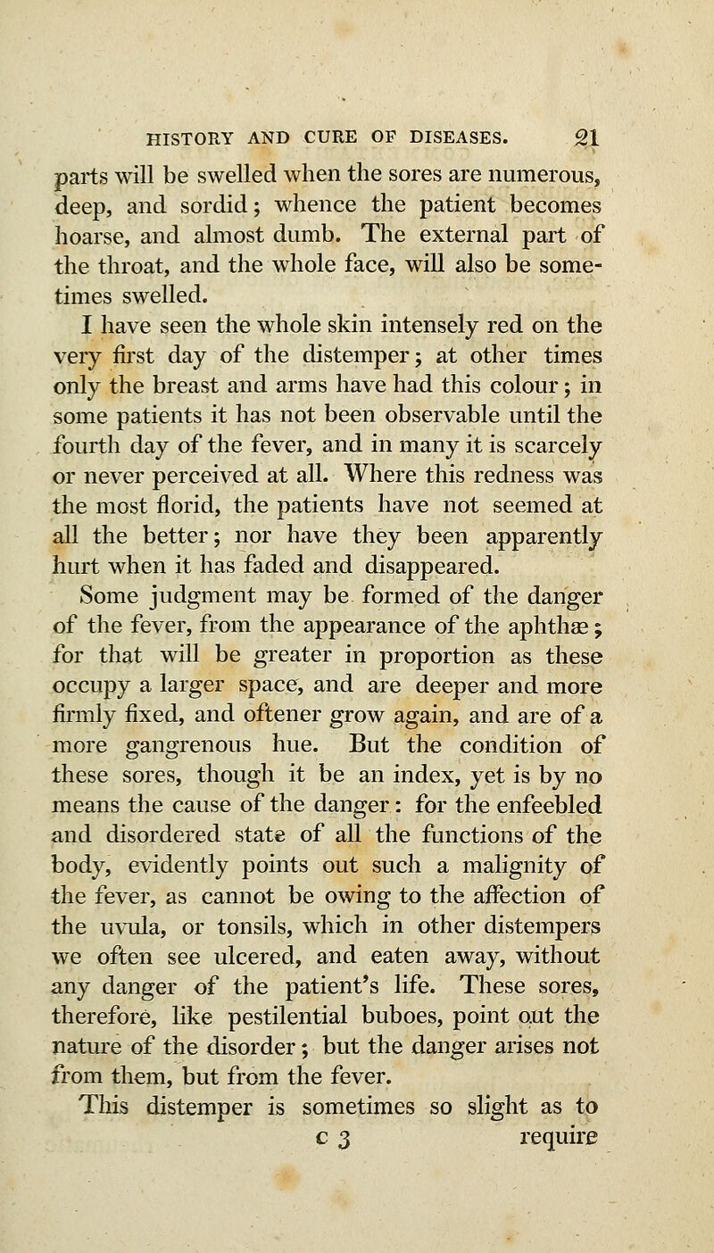 parts will be swelled when the sores are numerous, deep, and sordid; whence the patient becomes hoarse, and almost dumb. The external part of the throat, and the whole face, will also be some- times swelled. I have seen the whole skin intensely red on the very first day of the distemper; at other times only the breast and arms have had this colour; in some patients it has not been observable until the fourth day of the fever, and in many it is scarcely or never perceived at all. Where this redness was the most florid, the patients have not seemed at all the better; nor have they been apparently hurt when it has faded and disappeared. Some judgment may be formed of the danger of the fever, from the appearance of the aphtha; for that will be greater in proportion as these occupy a larger space, and are deeper and more firmly fixed, and oftener grow again, and are of a more gangrenous hue. But the condition of these sores, though it be an index, yet is by no means the cause of the danger: for the enfeebled and disordered state of all the functions of the body, evidently points out such a malignity of the fever, as cannot be owing to the affection of the uvula, or tonsils, which in other distempers we often see ulcered, and eaten away, without any danger of the patient's life. These sores, therefore, like pestilential buboes, point out the nature of the disorder; but the danger arises not from them, but from the fever. This distemper is sometimes so slight as to c 3 require