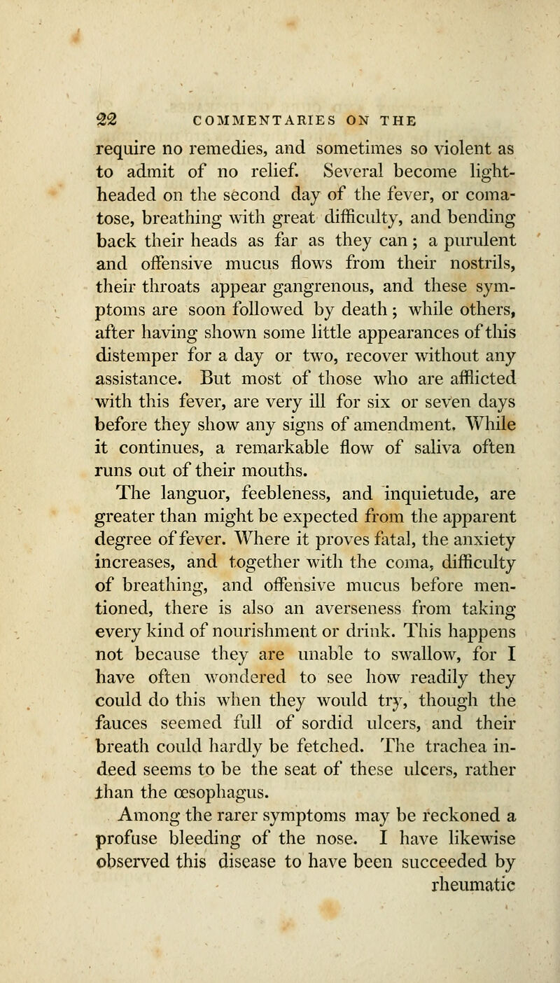 require no remedies, and sometimes so violent as to admit of no relief. Several become light- headed on the second day of the fever, or coma- tose, breathing with great difficulty, and bending back their heads as far as they can; a purulent and offensive mucus flows from their nostrils, their throats appear gangrenous, and these sym- ptoms are soon followed by death; while others, after having shown some little appearances of this distemper for a day or two, recover without any assistance. But most of those who are afflicted with this fever, are very ill for six or seven days before they show any signs of amendment. While it continues, a remarkable flow of saliva often runs out of their mouths. The languor, feebleness, and inquietude, are greater than might be expected from the apparent degree of fever. Where it proves fatal, the anxiety increases, and together with the coma, difficulty of breathing, and oiFensive mucus before men- tioned, there is also an averseness from taking every kind of nourishment or drink. This happens not because they are unable to swallow, for I have often wondered to see how readily they could do this when they would try, though the fauces seemed full of sordid ulcers, and their breath could hardly be fetched. The trachea in- deed seems to be the seat of these ulcers, rather ihan the oesophagus. Among the rarer symptoms may be reckoned a profuse bleeding of the nose. I have likewise observed this disease to have been succeeded by rheumatic