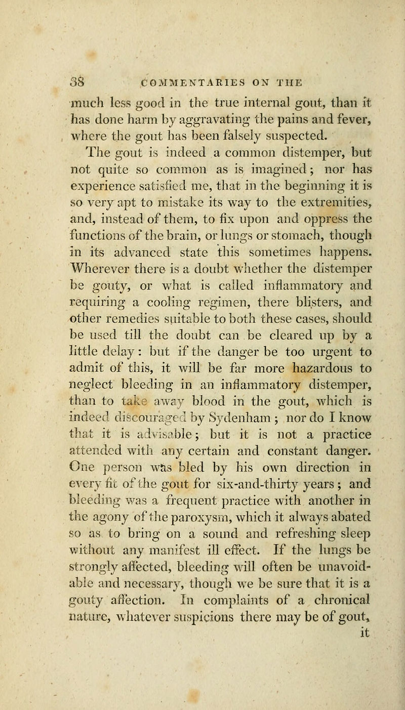 much less good in the true internal gout, than it has done harm by aggravating the pains and fever, where the gout has been falsely suspected. The gout is indeed a common distemper, but not quite so com.mon as is imagined; nor has experience satisfied me, that in the beginning it is so very apt to mistake its way to the extremities, and, instead of them, to fix upon and oppress the functions of the brain, or lungs or stomach, though in its advanced state this sometimes happens. Wherever there is a doubt whether the distemper be gouty, or what is called inflammatoiy and requiring a cooling regimen, there blisters, and other remedies suitable to both these cases, should be used till the doubt can be cleared up by a little delay: but if the danger be too urgent to admit of this, it will be far more hazardous to neglect bleeding in an inflammatory distemper, than to take away blood in the gout, which is indeed discouraged by Sydenham ; nor do I know that it is advisable; but it is not a practice attended with any certain and constant danger. One person wJis bled by his own direction in every fit of the gout for six-and-thirty years ; and bleeding was a frequent practice with another in the agony of the paroxysm, which it always abated so as to bring on a sound and refreshing sleep without any manifest ill effect. If the lungs be strongly affected, bleeding will often be unavoid- able and necessary, though we be sure that it is a gouty affection. In complaints of a chronical nature, whatever suspicions there may be of gout, it