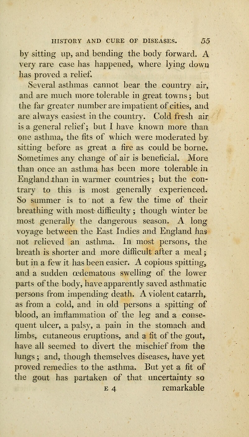 by sitting up, and bending the body forward. A very rare case has happened, where lying down lias proved a relief. Several asthmas cannot bear the country air, and are much more tolerable in great towns ; but the far greater numberareimpatient of cities, and are always easiest in the country. Cold fresh air is a general relief; but I have known more than one asthma, the fits of w^hich were moderated by sitting before as great a fire as could be borne. Sometimes any change of air is beneficial. More than once an asthma has been more tolerable in England dian in warmer countries; but the con- trary to this is most generally experienced. So summer is to not a few the time of their breathing with most difficulty ; though winter be most generally the dangerous season. A long voyage between the East Indies and England has not relieved an asthma. In most persons, the breath is shorter and more difficult after a meal; but in a few it has been easier. A copious spitting, and a sudden oedematous swelling of the lower parts of the body, have apparently saved asthmatic persons from impending death. A violent catarrh, as from a cold, and in old persons a spitting of blood, an imflammation of the leg and a conse- quent ulcer, a palsy, a pain in the stomach and Hmbs, cutaneous eruptions, and a fit of the gout, have all seemed to divert the mischief from the lungs ; and, though themselves diseases, have yet proved remedies to the asthma. But yet a fit of the gout has partaken of that uncertainty so E 4 remarkable
