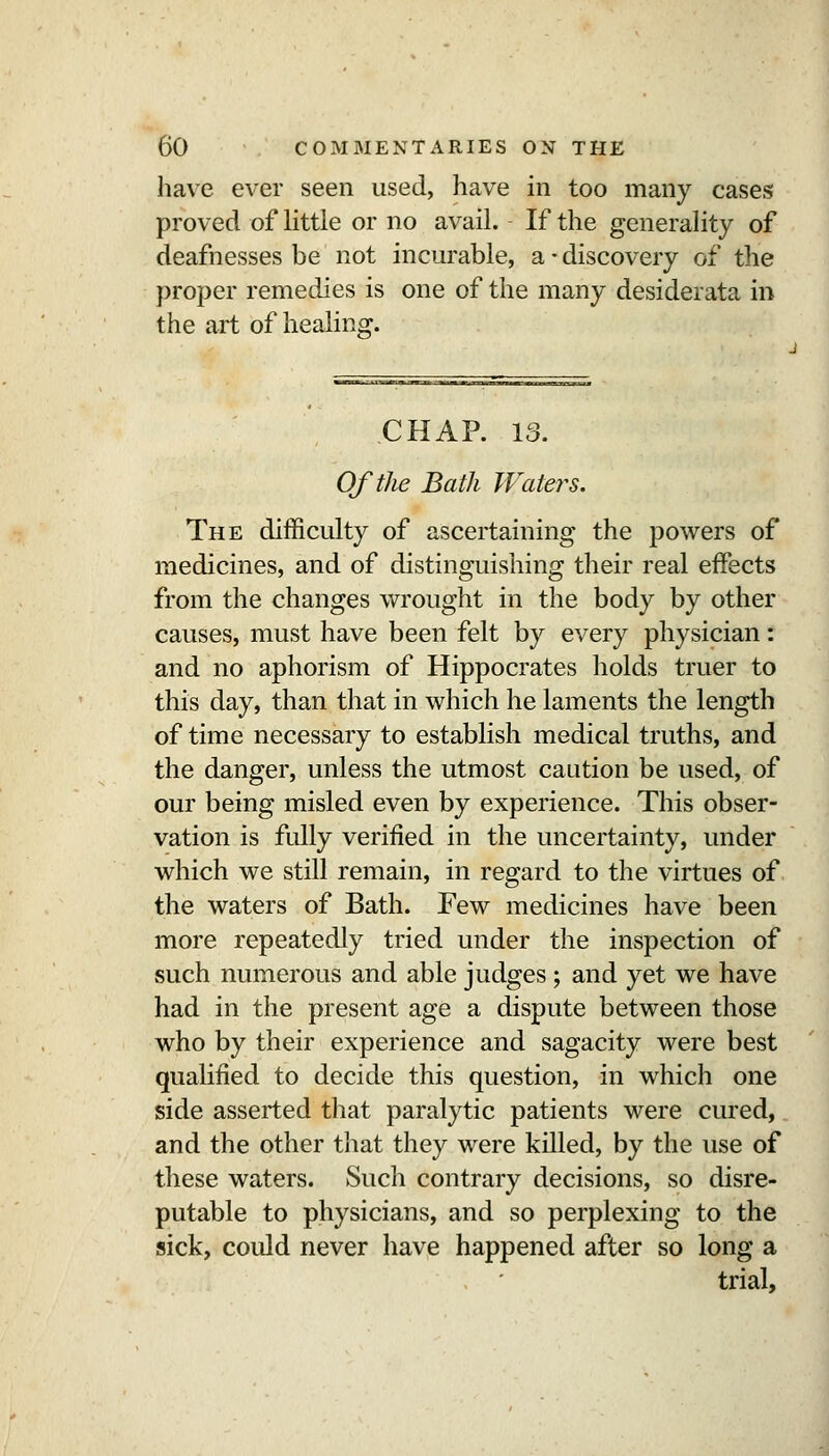 have ever seen used, have in too many cases proved of httle or no avail. If the generahty of deafnesses be not incurable, a • discovery of the proper remedies is one of the many desiderata in the art of healing. CHAP. 13. Of the Bath Waters. The difficulty of ascertaining the jjowers of medicines, and of distinguishing their real effects from the changes wrought in the body by other causes, must have been felt by every physician: and no aphorism of Hippocrates holds truer to this day, than that in which he laments the length of time necessary to establish medical truths, and the danger, unless the utmost caution be used, of our being misled even by experience. This obser- vation is fully verified in the uncertainty, under which we still remain, in regard to the virtues of the waters of Bath. Few medicines have been more repeatedly tried under the inspection of such numerous and able judges; and yet we have had in the present age a dispute between those who by their experience and sagacity were best qualified to decide this question, in which one side asserted that paralytic patients were cured, and the other that they were killed, by the use of these waters. Such contrary decisions, so disre- putable to physicians, and so perplexing to the sick, could never have happened after so long a trial.