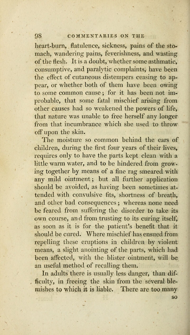 heart-burn, flatulence, sickness, pains of the sto- mach, wandering pains, feverishness, and wasting of the flesh. It is a doubt, whether some asthmatic, consumptive, and paralytic complaints, have been the effect of cutaneous distempers ceasing to ap- pear, or whether both of them have been owing to some common cause; for it has been not im- probable, that some fatal mischief arising from other causes had so weakened the powers of life, that nature was unable to free herself any longer from that incumbrance which she used to throw off upon the skin. The moisture so common behind the ears of children, during the first four years of their lives, requires only to have the parts kept clean with a little warm water, and to be hindered from grow- ing together by means of a fine rag smeared with any mild ointment; but all further application should be avoided, as having been sometimes at- tended with convidsive fits, shortness of breath, and other bad consequences ; whereas none need be feared from suffering the disorder to take its own course, an d from trusting to its curing itself, as soon as it is for the patient's benefit that it should be cured. Where mischief has ensued from repelling these eruptions in children by violent means, a slight anointing of the parts, which had been affected, with the blister ointment, will be an useful method of recalling them. In adults there is usually less danger, than dif- ficulty, in freeing the skin from the several ble- mishes to which it is liable. There are too many so