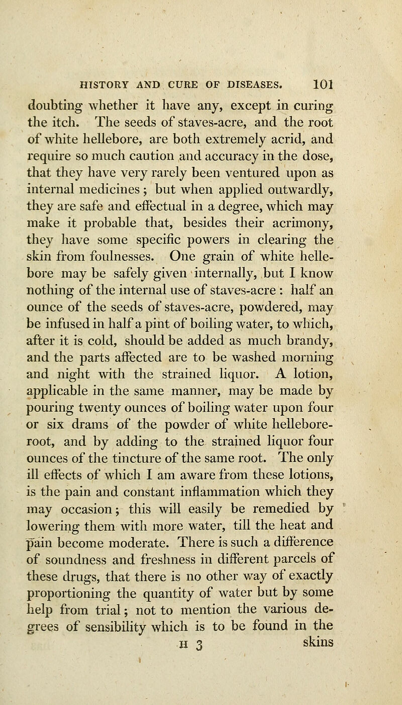 doubting whether it have any, except in curing the itch. The seeds of staves-acre, and the root of white hellebore, are both extremely acrid, and require so much caution and accuracy in the dose, that they have very rarely been ventured upon as internal medicines ; but when applied outwardly, they are safe and effectual in a degree, which may make it probable that, besides their acrimony, they liave some specific powers in clearing the skin from foulnesses. One grain of white helle- bore may be safely given internally, but I know nothing of the internal use of staves-acre : half an ounce of the seeds of staves-acre, powdered, may be infused in half a pint of boiling water, to which, after it is cold, should be added as much brandy, and the parts affected are to be washed morning and night with the strained liquor. A lotion, applicable in the same manner, may be made by pouring twenty ounces of boiling water upon four or six drams of the powder of white hellebore- root, and by adding to the strained liquor four ounces of the tincture of the same root. The only ill effects of which I am aware from these lotions, is the pain and constant inflammation which they may occasion; this will easily be remedied by lowering them with more water, till the heat and pain become moderate. There is such a difference of soundness and freshness in different parcels of these drugs, that there is no other way of exactly proportioning the quantity of water but by some help from trial; not to mention the various de- grees of sensibility which is to be found in the H 3 skins