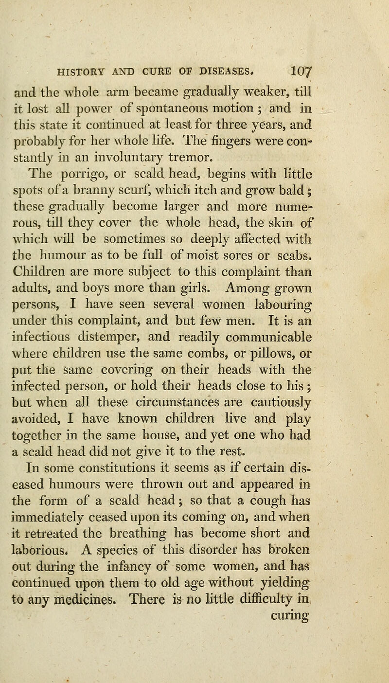 and the whole arm became gradually weaker, till it lost all power of spontaneous motion ; and in this state it continued at least for three years, and probably for her whole life. The fingers were con- stantly in an involuntary tremor. The porrigo, or scald head, begins with little spots of a branny scurf, which itch and grow bald; these gradually become larger and more nume- rous, till they cover the whole head, the skin of which will be sometimes so deeply affected with the humour as to be full of moist sores or scabs. Children are more subject to this complaint than adults, and boys more than girls. Among grown persons, I have seen several women labouring under this complaint, and but few men. It is an infectious distemper, and readily communicable where children use the same combs, or pillows, or put the same covering on their heads with the infected person, or hold their heads close to his ; but when all these circumstances are cautiously avoided, I have known children live and play together in the same house, and yet one who had a scald head did not give it to the rest. In some constitutions it seems as if certain dis- eased humours were thrown out and appeared in the form of a scald head; so that a cough has immediately ceased upon its coming on, and when it retreated the breathing has become short and laborious. A species of this disorder has broken out during the infancy of some women, and has continued upon them to old age without yielding to any medicines. There is no little difficulty in curing