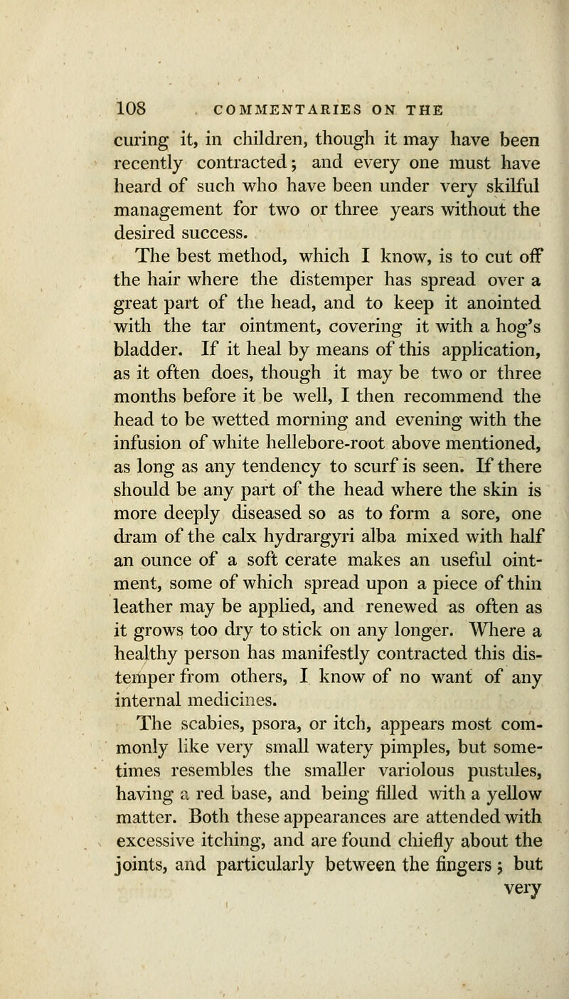 curing it, in children, though it may have been recently contracted; and every one must have heard of such who have been under very skilful management for two or three years without the desired success. The best method, which I know, is to cut oif the hair where the distemper has spread over a great part of the head, and to keep it anointed with the tar ointment, covering it with a hog's bladder. If it heal by means of this application, as it often does, though it may be two or three months before it be well, I then recommend the head to be wetted morning and evening with the infusion of white hellebore-root above mentioned, as long as any tendency to scurf is seen. If there should be any part of the head where the skin is more deeply diseased so as to form a sore, one dram of the calx hydrargyri alba mixed with half an ounce of a soft cerate makes an useful oint- ment, some of which spread upon a piece of thin leather may be applied, and renewed as often as it grows too dry to stick on any longer. Wliere a healthy person has manifestly contracted this dis- temper from others, I know of no want of any internal medicines. The scabies, psora, or itch, appears most com- monly like very small watery pimples, but some- times resembles the smaller variolous pustules, having a red base, and being tilled mth a yellow matter. Both these appearances are attended with excessive itching, and are found chiefly about the joints, and particularly between the fingers ; but very