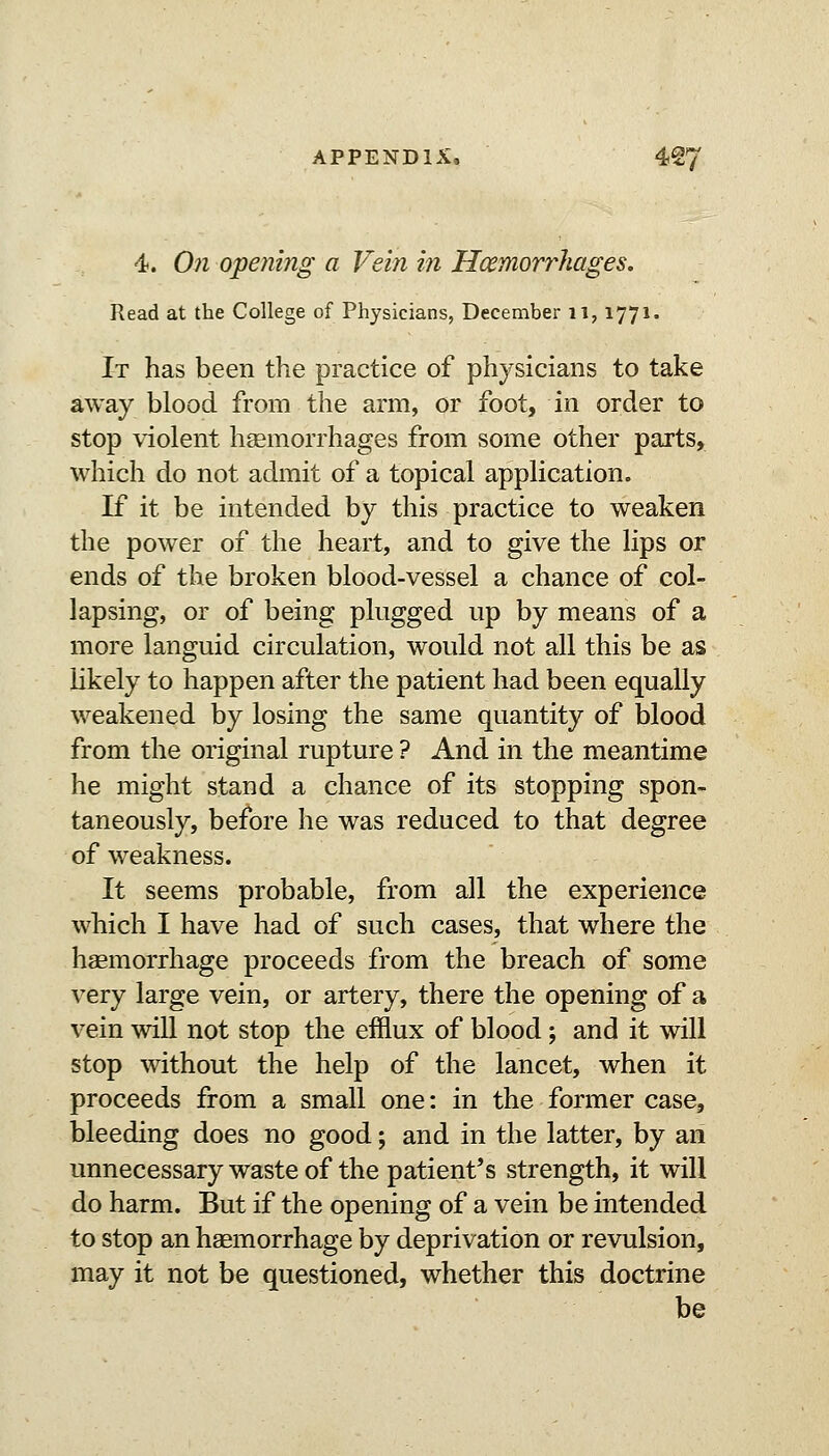 4. 071 opening a Vein in Hoemorrhages. Read at the College of Physicians, December ii, 1771. It has been the practice of physicians to take away blood from the arm, or foot, in order to stop violent haemorrhages from some other parts, which do not admit of a topical application. If it be intended by this practice to weaken the power of the heart, and to give the lips or ends of the broken blood-vessel a chance of col- lapsing, or of being plugged up by means of a more languid circulation, would not all this be as likely to happen after the patient had been equally weakened by losing the same quantity of blood from the original rupture ? And in the meantime he might stand a chance of its stopping spon- taneously, before he was reduced to that degree of weakness. It seems probable, from all the experience which I have had of such cases, that where the haemorrhage proceeds from the breach of some very large vein, or artery, there the opening of a vein will not stop the efflux of blood; and it will stop without the help of the lancet, when it proceeds from a small one: in the former case, bleeding does no good; and in the latter, by an unnecessary waste of the patient's strength, it will do harm. But if the opening of a vein be intended to stop an haemorrhage by deprivation or revulsion, may it not be questioned, whether this doctrine be