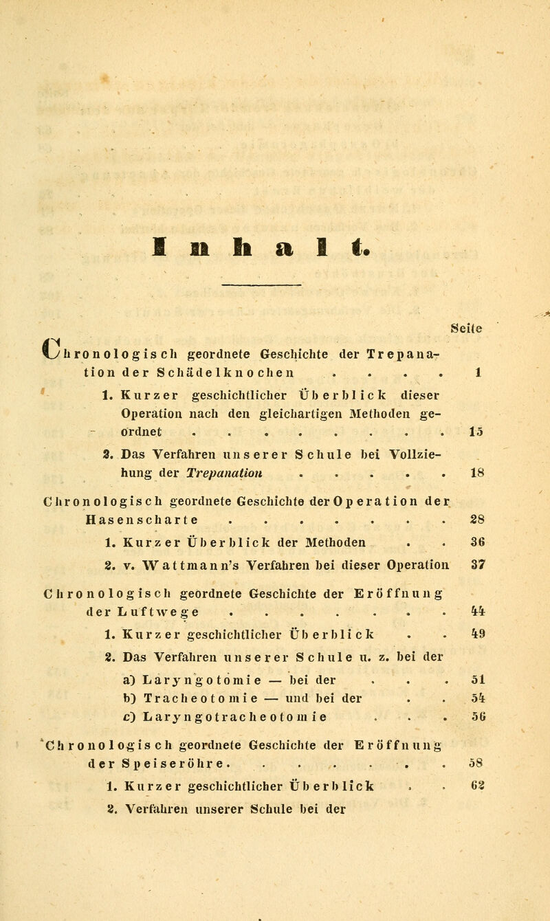 Inhalt« Seife vylironologiscli geordnete Geschichte der Trepana- tionderSchädelknochen . . . . 1 ' 1. Kurzer geschichtlicher Überblick dieser Operation nach den gleichartigen Methoden ge- ordnet ........ 15 3. Das Verfahren unserer Schule hei Vollzie- hung der Trepanation . . - . .18 Chronologisch geordnete Geschichte der Op era tion der Hasenscharte . . . . . . . 28 1. Kurzer Überblick der Methoden . • 36 2. V. Wattmann's Verfahren bei dieser Operation 37 Chronologisch geordnete Geschichte der Eröffnung d e r L u f t w e g e . . . . . . » 4^4 1. Kurzer geschichtlicher Überblick . . 49 2. Das Verfahren unserer Schule u. z. bei der a) Lary ngo tomi e — bei der . . .51 b) Tracheotomie — und bei der . . 54 c) Laryngotrache otom ie ... 56 'Chronologisch geordnete Geschichte der Eröffnung der Speiseröhre. . . . . . . 58 1. Kurzer geschichtlicher Überblick . • 62